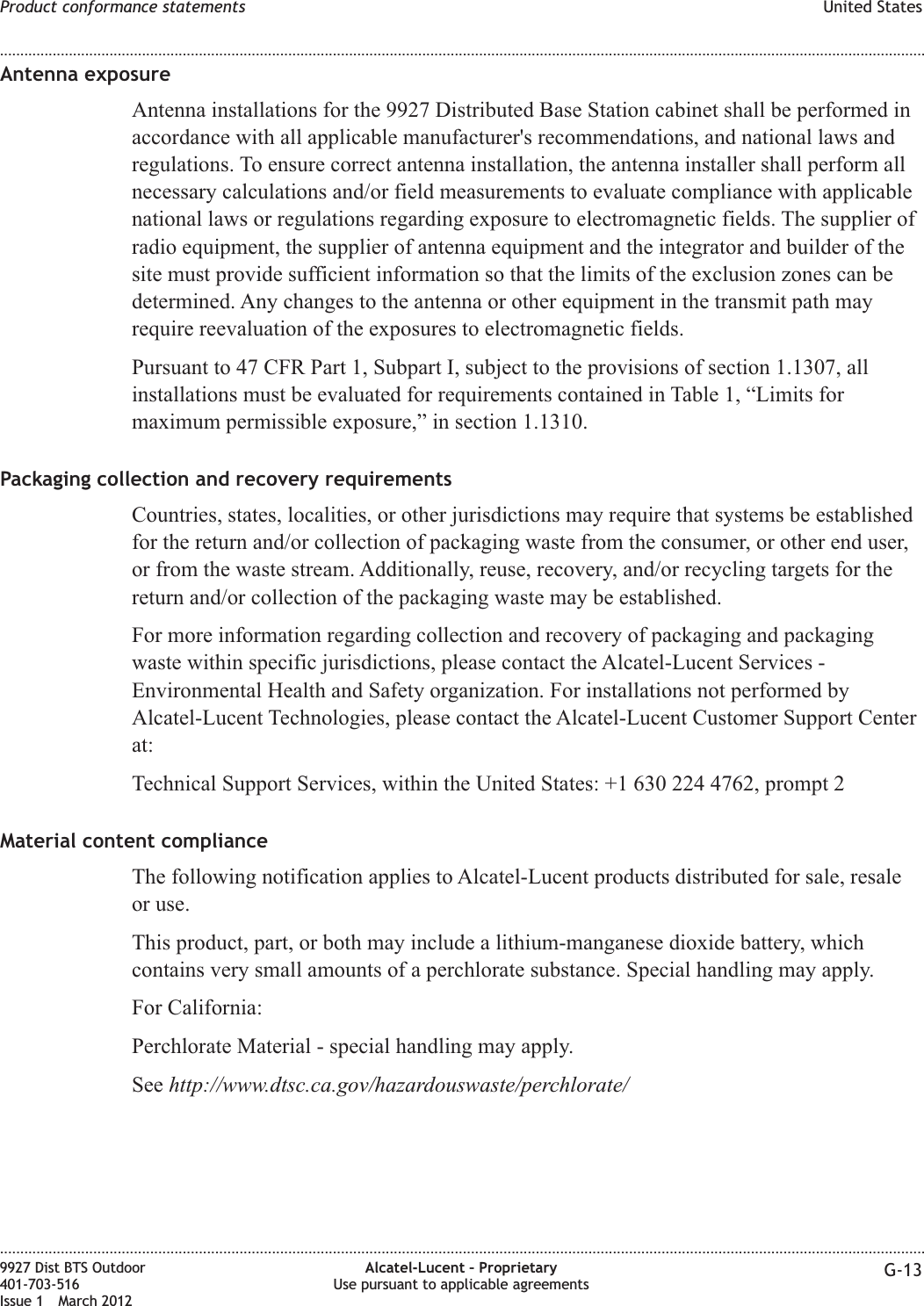 Antenna exposureAntenna installations for the 9927 Distributed Base Station cabinet shall be performed inaccordance with all applicable manufacturer&apos;s recommendations, and national laws andregulations. To ensure correct antenna installation, the antenna installer shall perform allnecessary calculations and/or field measurements to evaluate compliance with applicablenational laws or regulations regarding exposure to electromagnetic fields. The supplier ofradio equipment, the supplier of antenna equipment and the integrator and builder of thesite must provide sufficient information so that the limits of the exclusion zones can bedetermined. Any changes to the antenna or other equipment in the transmit path mayrequire reevaluation of the exposures to electromagnetic fields.Pursuant to 47 CFR Part 1, Subpart I, subject to the provisions of section 1.1307, allinstallations must be evaluated for requirements contained in Table 1, “Limits formaximum permissible exposure,” in section 1.1310.Packaging collection and recovery requirementsCountries, states, localities, or other jurisdictions may require that systems be establishedfor the return and/or collection of packaging waste from the consumer, or other end user,or from the waste stream. Additionally, reuse, recovery, and/or recycling targets for thereturn and/or collection of the packaging waste may be established.For more information regarding collection and recovery of packaging and packagingwaste within specific jurisdictions, please contact the Alcatel-Lucent Services -Environmental Health and Safety organization. For installations not performed byAlcatel-Lucent Technologies, please contact the Alcatel-Lucent Customer Support Centerat:Technical Support Services, within the United States: +1 630 224 4762, prompt 2Material content complianceThe following notification applies to Alcatel-Lucent products distributed for sale, resaleor use.This product, part, or both may include a lithium-manganese dioxide battery, whichcontains very small amounts of a perchlorate substance. Special handling may apply.For California:Perchlorate Material - special handling may apply.See http://www.dtsc.ca.gov/hazardouswaste/perchlorate/Product conformance statements United States........................................................................................................................................................................................................................................................................................................................................................................................................................................................................9927 Dist BTS Outdoor401-703-516Issue 1 March 2012Alcatel-Lucent – ProprietaryUse pursuant to applicable agreements G-13