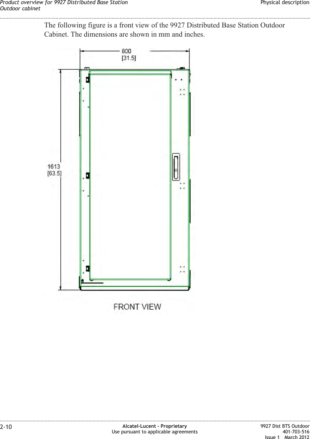 The following figure is a front view of the 9927 Distributed Base Station OutdoorCabinet. The dimensions are shown in mm and inches.Product overview for 9927 Distributed Base StationOutdoor cabinetPhysical description........................................................................................................................................................................................................................................................................................................................................................................................................................................................................2-10 Alcatel-Lucent – ProprietaryUse pursuant to applicable agreements9927 Dist BTS Outdoor401-703-516Issue 1 March 2012