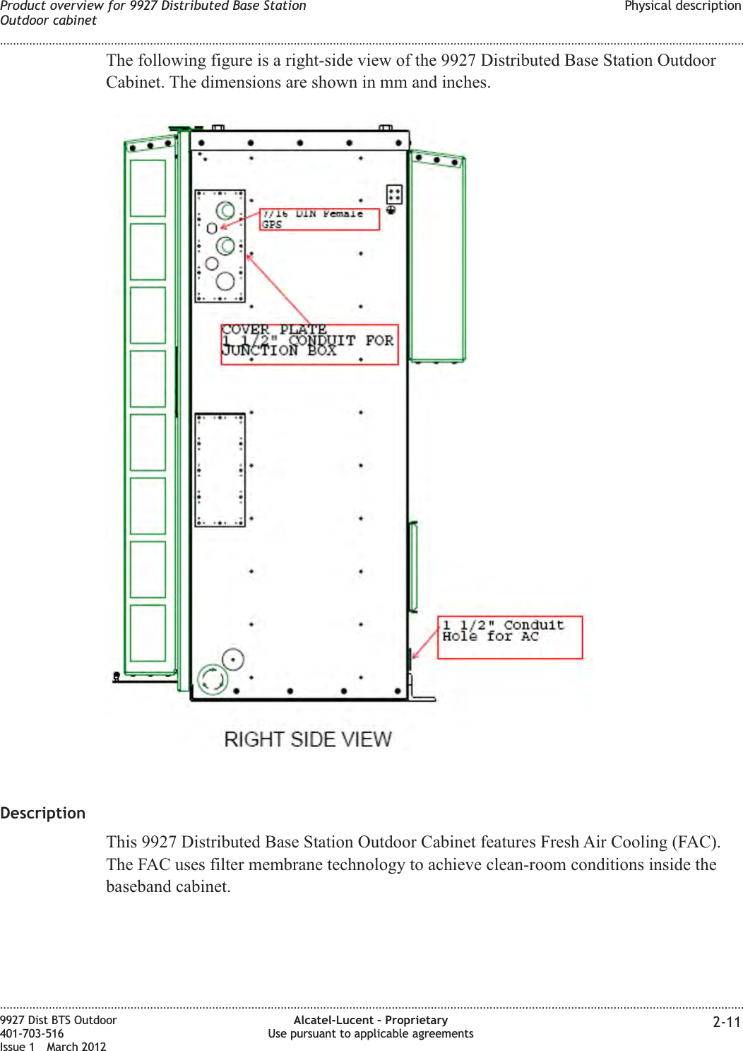 The following figure is a right-side view of the 9927 Distributed Base Station OutdoorCabinet. The dimensions are shown in mm and inches.DescriptionThis 9927 Distributed Base Station Outdoor Cabinet features Fresh Air Cooling (FAC).The FAC uses filter membrane technology to achieve clean-room conditions inside thebaseband cabinet.Product overview for 9927 Distributed Base StationOutdoor cabinetPhysical description........................................................................................................................................................................................................................................................................................................................................................................................................................................................................9927 Dist BTS Outdoor401-703-516Issue 1 March 2012Alcatel-Lucent – ProprietaryUse pursuant to applicable agreements 2-11