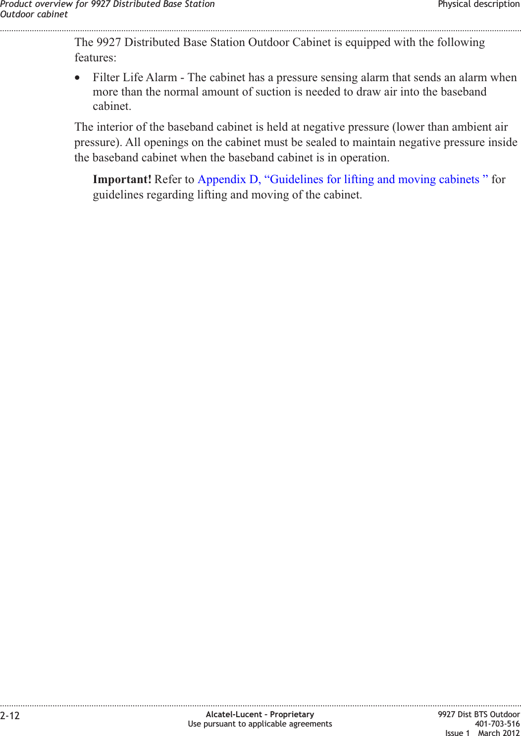 The 9927 Distributed Base Station Outdoor Cabinet is equipped with the followingfeatures:•Filter Life Alarm - The cabinet has a pressure sensing alarm that sends an alarm whenmore than the normal amount of suction is needed to draw air into the basebandcabinet.The interior of the baseband cabinet is held at negative pressure (lower than ambient airpressure). All openings on the cabinet must be sealed to maintain negative pressure insidethe baseband cabinet when the baseband cabinet is in operation.Important! Refer to Appendix D, “Guidelines for lifting and moving cabinets ” forguidelines regarding lifting and moving of the cabinet.Product overview for 9927 Distributed Base StationOutdoor cabinetPhysical description........................................................................................................................................................................................................................................................................................................................................................................................................................................................................2-12 Alcatel-Lucent – ProprietaryUse pursuant to applicable agreements9927 Dist BTS Outdoor401-703-516Issue 1 March 2012