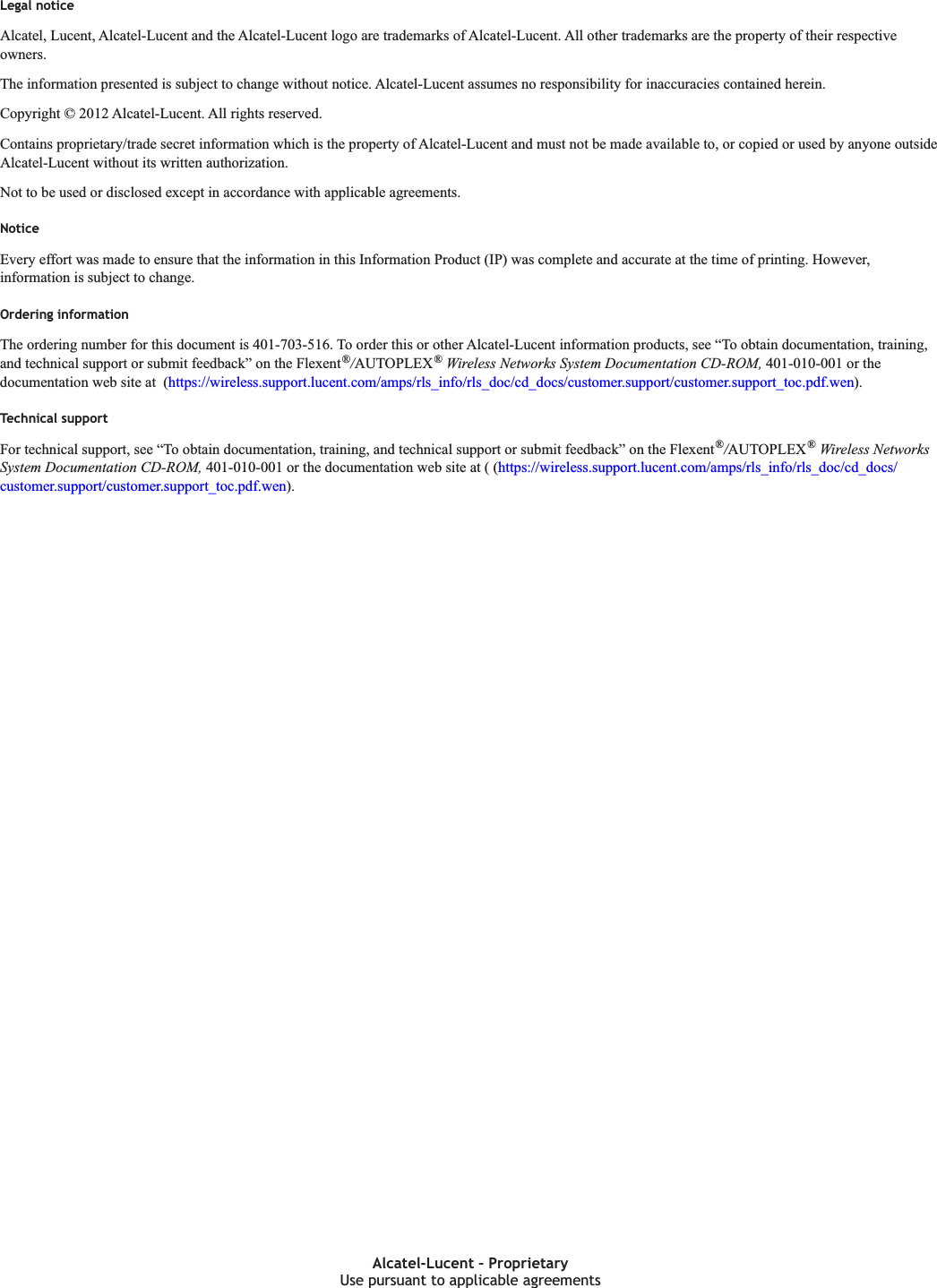 Legal noticeLegal noticeAlcatel, Lucent, Alcatel-Lucent and the Alcatel-Lucent logo are trademarks of Alcatel-Lucent. All other trademarks are the property of their respectiveowners.The information presented is subject to change without notice. Alcatel-Lucent assumes no responsibility for inaccuracies contained herein.Copyright © 2012 Alcatel-Lucent. All rights reserved.Contains proprietary/trade secret information which is the property of Alcatel-Lucent and must not be made available to, or copied or used by anyone outsideAlcatel-Lucent without its written authorization.Not to be used or disclosed except in accordance with applicable agreements.NoticeEvery effort was made to ensure that the information in this Information Product (IP) was complete and accurate at the time of printing. However,information is subject to change.Ordering informationThe ordering number for this document is 401-703-516. To order this or other Alcatel-Lucent information products, see “To obtain documentation, training,and technical support or submit feedback” on the Flexent®/AUTOPLEX®Wireless Networks System Documentation CD-ROM, 401-010-001 or thedocumentation web site at (https://wireless.support.lucent.com/amps/rls_info/rls_doc/cd_docs/customer.support/customer.support_toc.pdf.wen).Technical supportFor technical support, see “To obtain documentation, training, and technical support or submit feedback” on the Flexent®/AUTOPLEX®Wireless NetworksSystem Documentation CD-ROM, 401-010-001 or the documentation web site at ( (https://wireless.support.lucent.com/amps/rls_info/rls_doc/cd_docs/customer.support/customer.support_toc.pdf.wen).Use pursuant to applicable agreementsAlcatel-Lucent – ProprietaryUse pursuant to applicable agreements