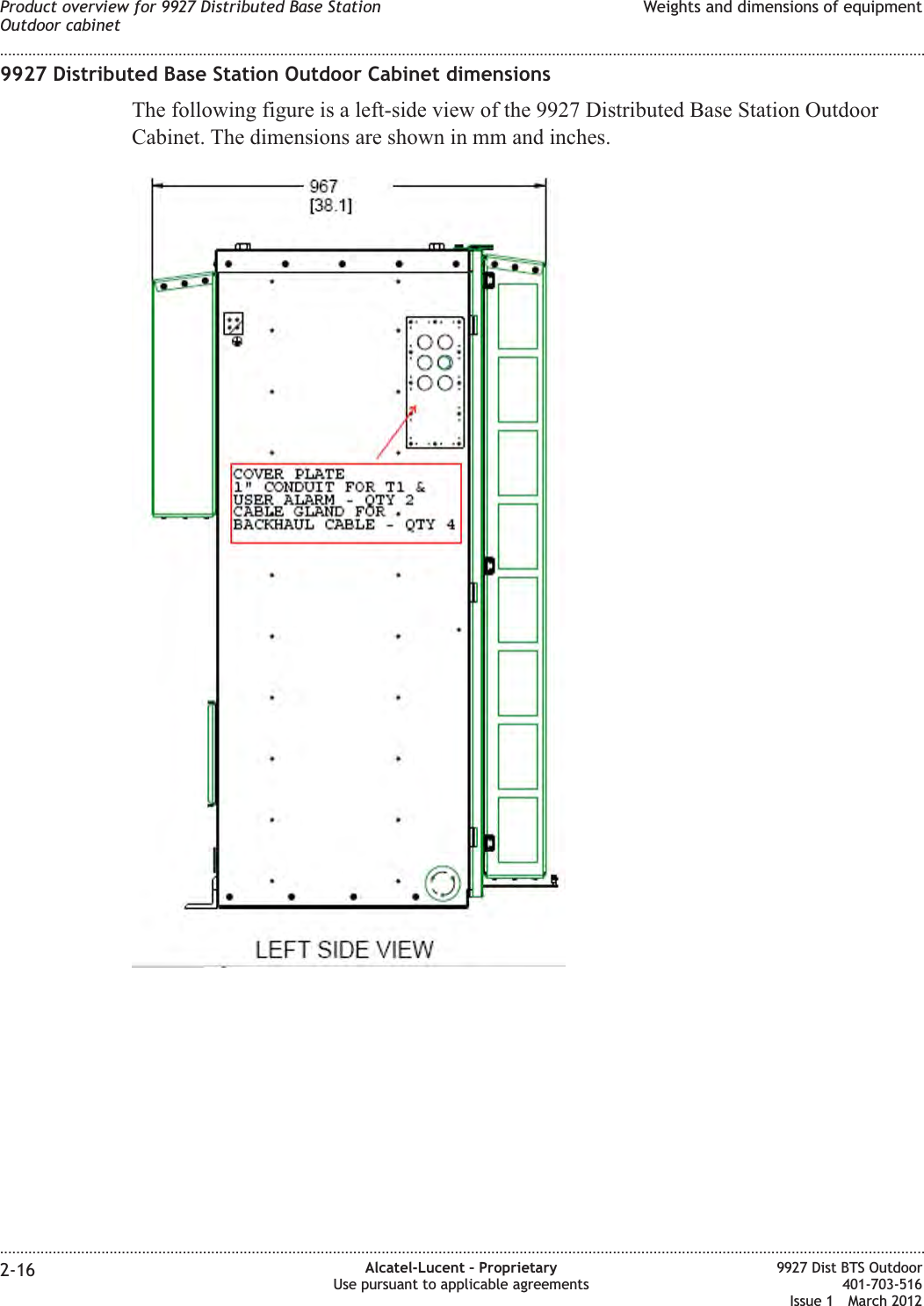 9927 Distributed Base Station Outdoor Cabinet dimensionsThe following figure is a left-side view of the 9927 Distributed Base Station OutdoorCabinet. The dimensions are shown in mm and inches.Product overview for 9927 Distributed Base StationOutdoor cabinetWeights and dimensions of equipment........................................................................................................................................................................................................................................................................................................................................................................................................................................................................2-16 Alcatel-Lucent – ProprietaryUse pursuant to applicable agreements9927 Dist BTS Outdoor401-703-516Issue 1 March 2012