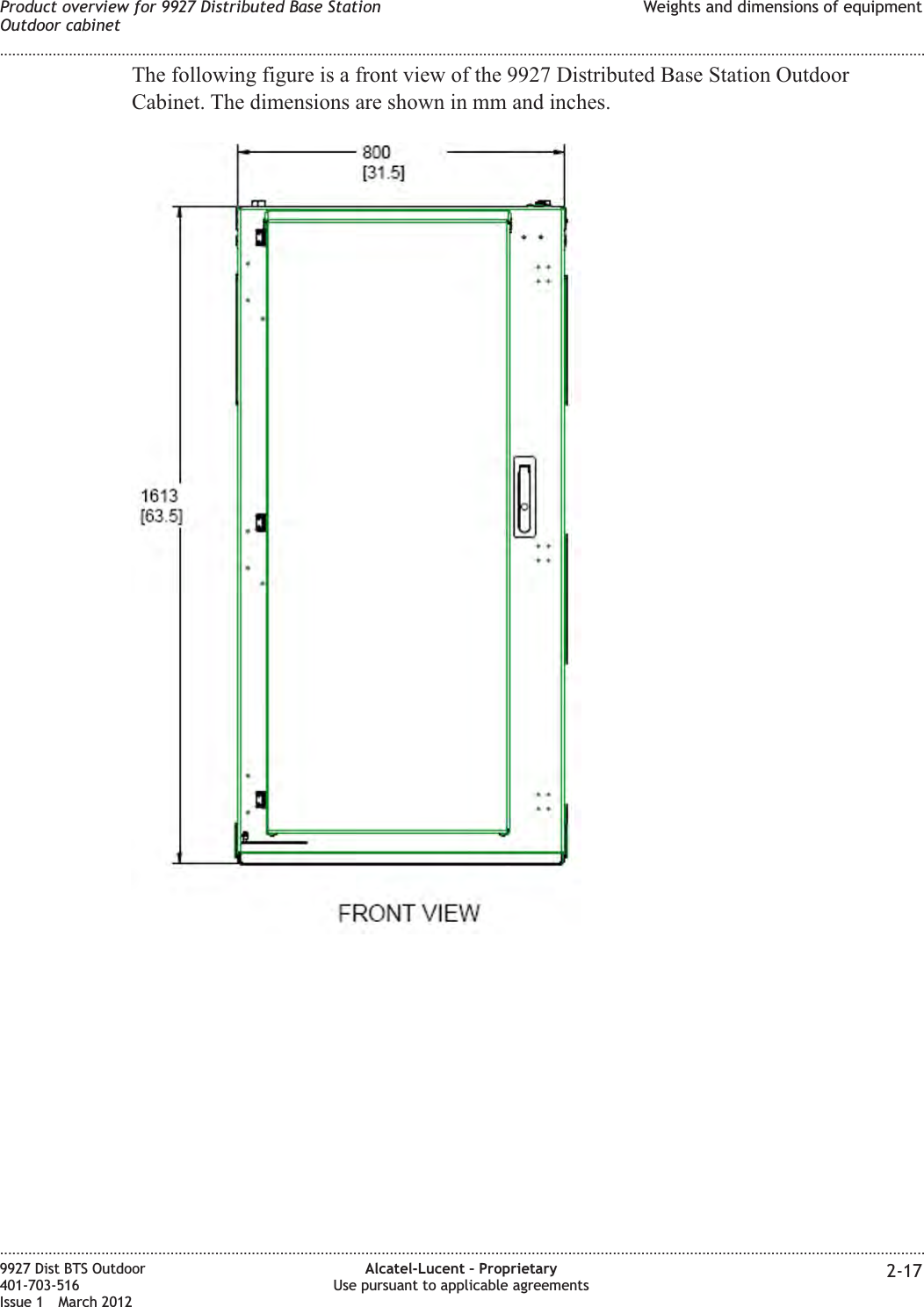 The following figure is a front view of the 9927 Distributed Base Station OutdoorCabinet. The dimensions are shown in mm and inches.Product overview for 9927 Distributed Base StationOutdoor cabinetWeights and dimensions of equipment........................................................................................................................................................................................................................................................................................................................................................................................................................................................................9927 Dist BTS Outdoor401-703-516Issue 1 March 2012Alcatel-Lucent – ProprietaryUse pursuant to applicable agreements 2-17