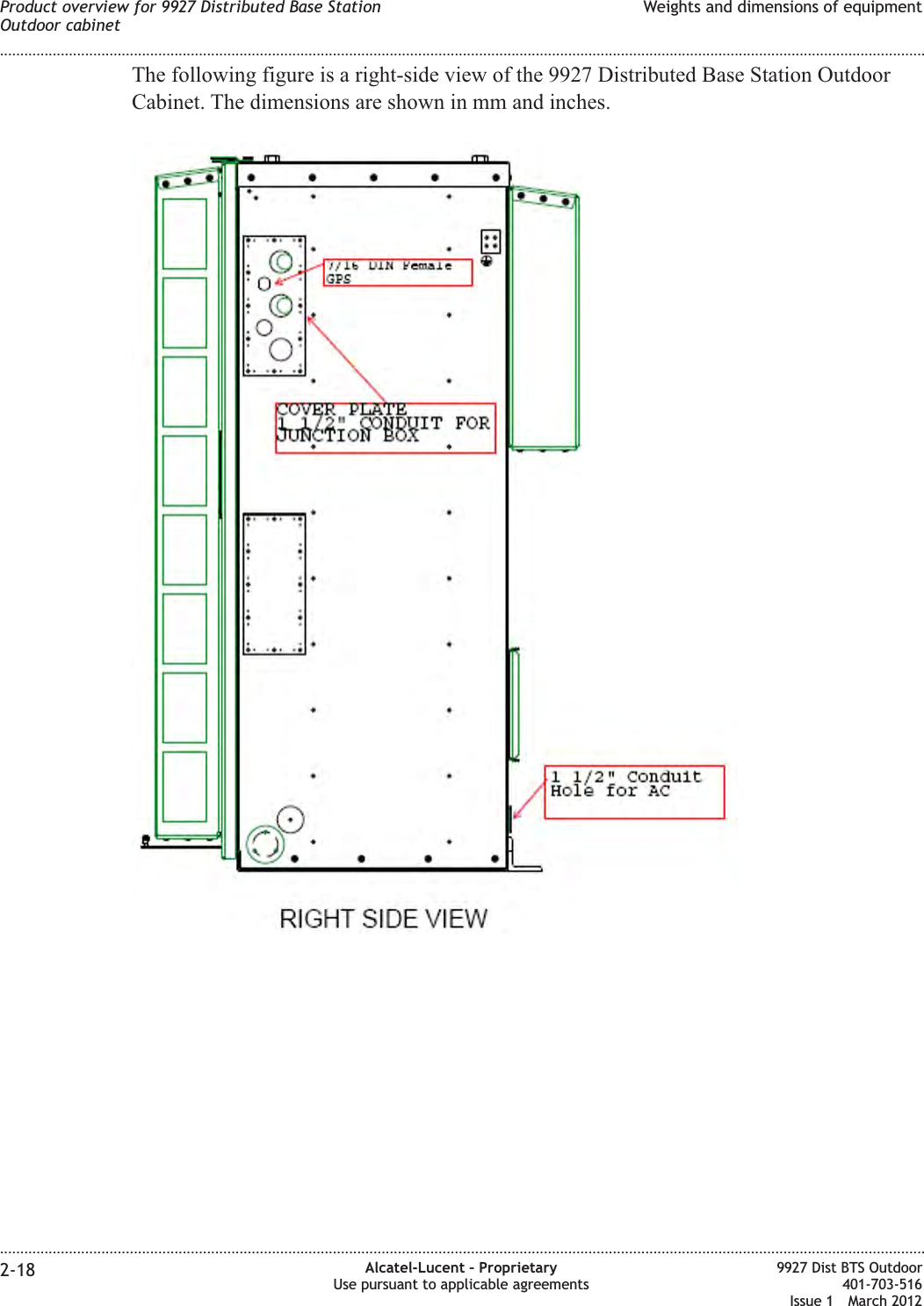 The following figure is a right-side view of the 9927 Distributed Base Station OutdoorCabinet. The dimensions are shown in mm and inches.Product overview for 9927 Distributed Base StationOutdoor cabinetWeights and dimensions of equipment........................................................................................................................................................................................................................................................................................................................................................................................................................................................................2-18 Alcatel-Lucent – ProprietaryUse pursuant to applicable agreements9927 Dist BTS Outdoor401-703-516Issue 1 March 2012