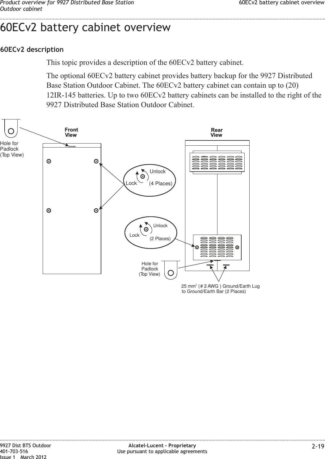 60ECv2 battery cabinet overview60ECv2 descriptionThis topic provides a description of the 60ECv2 battery cabinet.The optional 60ECv2 battery cabinet provides battery backup for the 9927 DistributedBase Station Outdoor Cabinet. The 60ECv2 battery cabinet can contain up to (20)12IR-145 batteries. Up to two 60ECv2 battery cabinets can be installed to the right of the9927 Distributed Base Station Outdoor Cabinet.Hole forPadlock(Top View)UnlockLock (4 Places)Hole forPadlock(Top View)UnlockLock (2 Places)25 mm # 2 AWG( ) Ground/Earth Lugto Ground/Earth Bar (2 Places)2ViewFront RearViewProduct overview for 9927 Distributed Base StationOutdoor cabinet60ECv2 battery cabinet overview........................................................................................................................................................................................................................................................................................................................................................................................................................................................................9927 Dist BTS Outdoor401-703-516Issue 1 March 2012Alcatel-Lucent – ProprietaryUse pursuant to applicable agreements 2-19