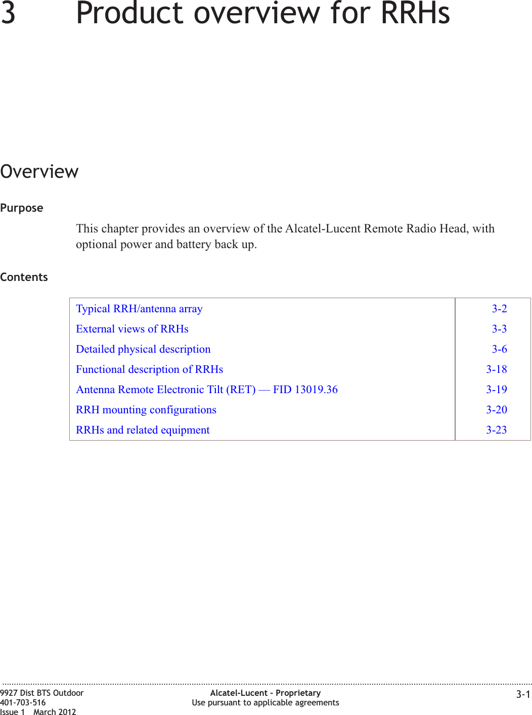 33Product overview for RRHsOverviewPurposeThis chapter provides an overview of the Alcatel-Lucent Remote Radio Head, withoptional power and battery back up.ContentsTypical RRH/antenna array 3-2External views of RRHs 3-3Detailed physical description 3-6Functional description of RRHs 3-18Antenna Remote Electronic Tilt (RET) — FID 13019.36 3-19RRH mounting configurations 3-20RRHs and related equipment 3-23...................................................................................................................................................................................................................................9927 Dist BTS Outdoor401-703-516Issue 1 March 2012Alcatel-Lucent – ProprietaryUse pursuant to applicable agreements 3-1