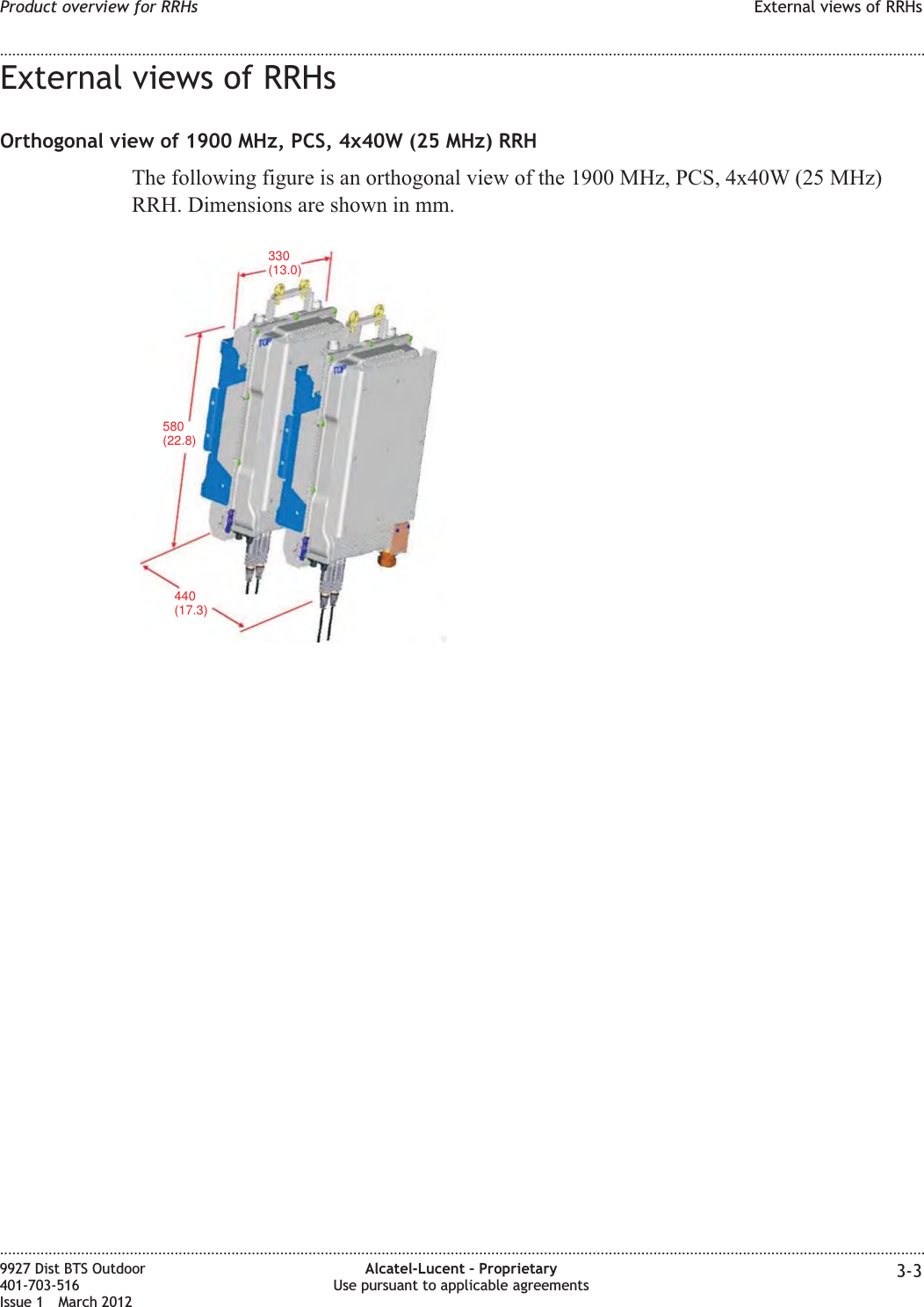 External views of RRHsOrthogonal view of 1900 MHz, PCS, 4x40W (25 MHz) RRHThe following figure is an orthogonal view of the 1900 MHz, PCS, 4x40W (25 MHz)RRH. Dimensions are shown in mm.440(17.3)330(13.0)580(22.8)Product overview for RRHs External views of RRHs........................................................................................................................................................................................................................................................................................................................................................................................................................................................................9927 Dist BTS Outdoor401-703-516Issue 1 March 2012Alcatel-Lucent – ProprietaryUse pursuant to applicable agreements 3-3