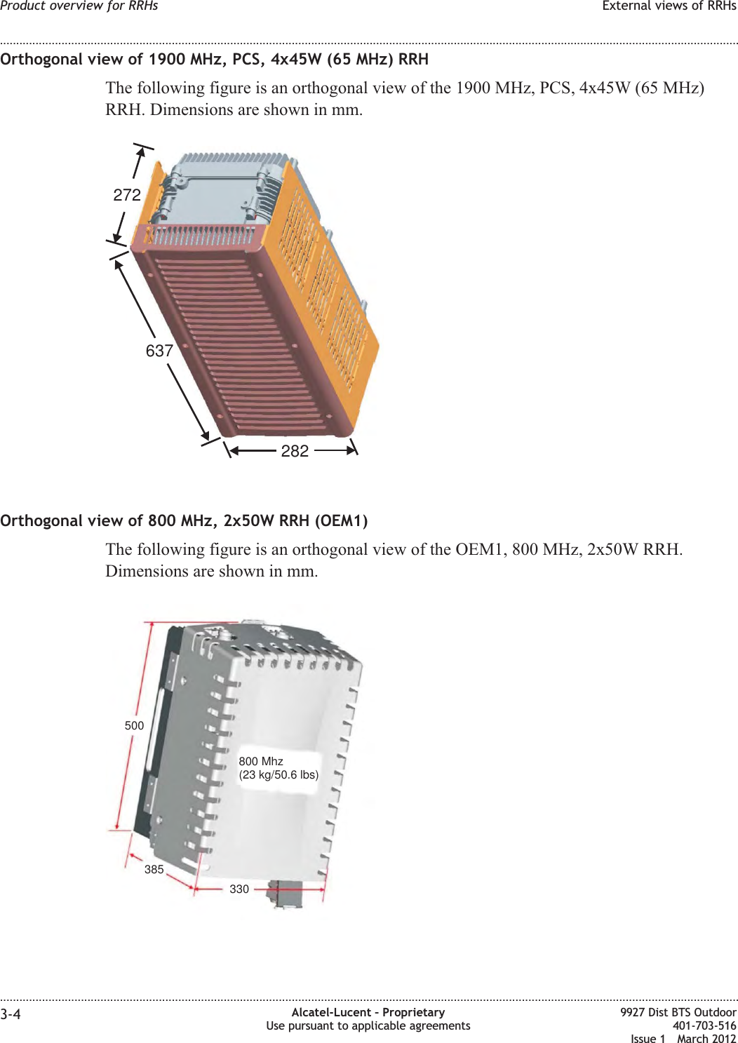 Orthogonal view of 1900 MHz, PCS, 4x45W (65 MHz) RRHThe following figure is an orthogonal view of the 1900 MHz, PCS, 4x45W (65 MHz)RRH. Dimensions are shown in mm.Orthogonal view of 800 MHz, 2x50W RRH (OEM1)The following figure is an orthogonal view of the OEM1, 800 MHz, 2x50W RRH.Dimensions are shown in mm.637272282500385330800 Mhz(23 kg/50.6 lbs)Product overview for RRHs External views of RRHs........................................................................................................................................................................................................................................................................................................................................................................................................................................................................3-4 Alcatel-Lucent – ProprietaryUse pursuant to applicable agreements9927 Dist BTS Outdoor401-703-516Issue 1 March 2012