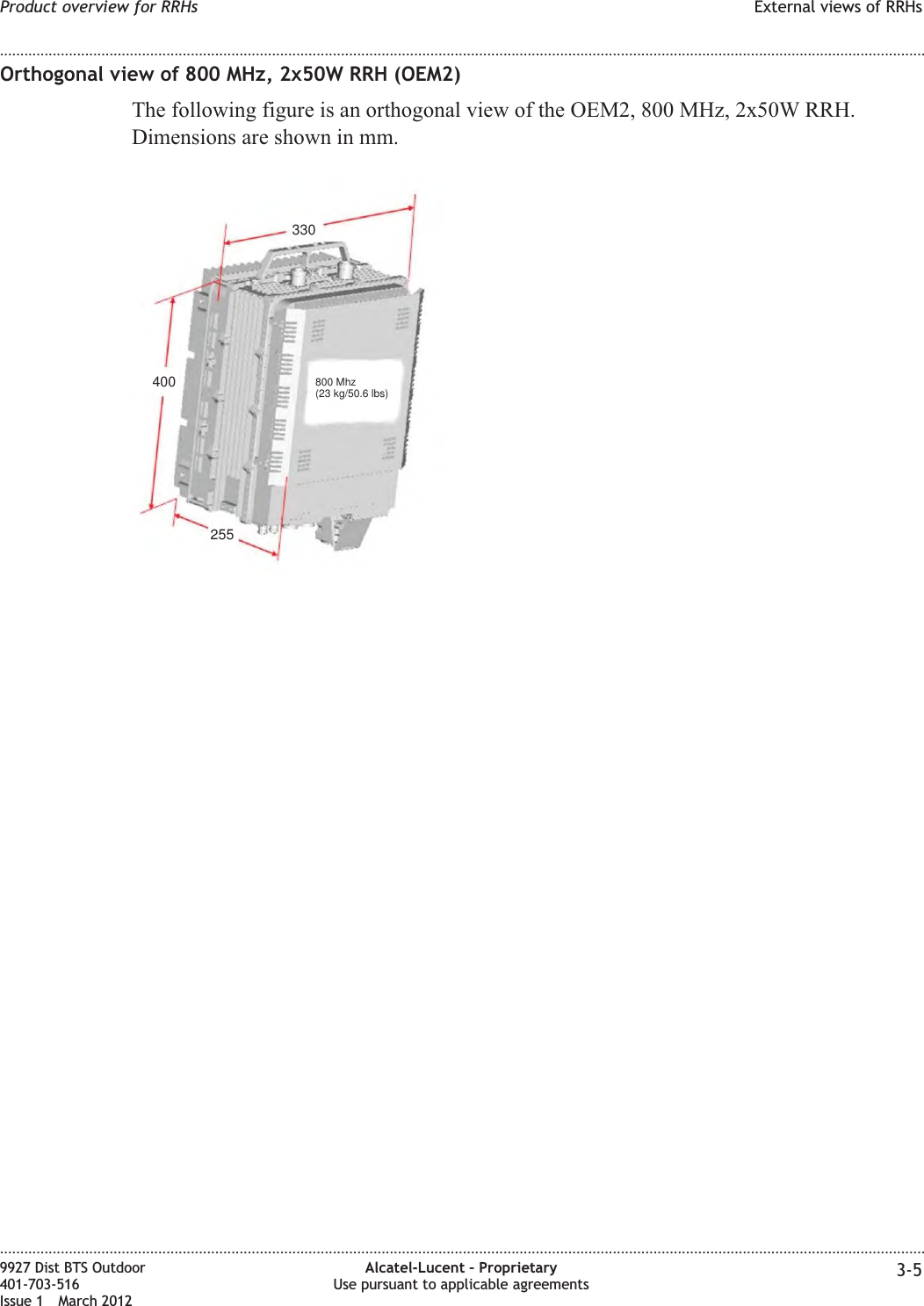 Orthogonal view of 800 MHz, 2x50W RRH (OEM2)The following figure is an orthogonal view of the OEM2, 800 MHz, 2x50W RRH.Dimensions are shown in mm.330400255800 Mhz(23 kg/50.6 lbs)Product overview for RRHs External views of RRHs........................................................................................................................................................................................................................................................................................................................................................................................................................................................................9927 Dist BTS Outdoor401-703-516Issue 1 March 2012Alcatel-Lucent – ProprietaryUse pursuant to applicable agreements 3-5