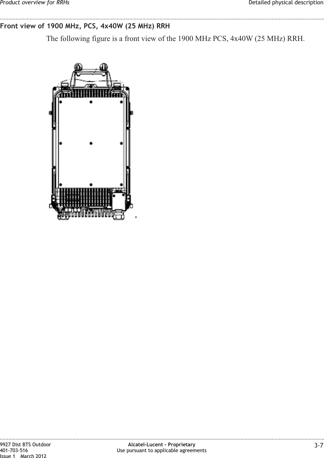 Front view of 1900 MHz, PCS, 4x40W (25 MHz) RRHThe following figure is a front view of the 1900 MHz PCS, 4x40W (25 MHz) RRH.Product overview for RRHs Detailed physical description........................................................................................................................................................................................................................................................................................................................................................................................................................................................................9927 Dist BTS Outdoor401-703-516Issue 1 March 2012Alcatel-Lucent – ProprietaryUse pursuant to applicable agreements 3-7