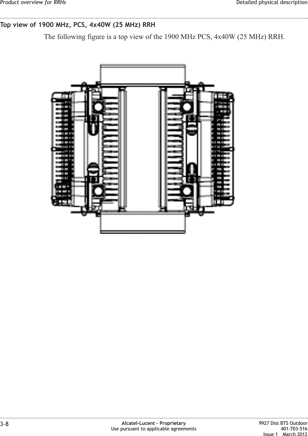 Top view of 1900 MHz, PCS, 4x40W (25 MHz) RRHThe following figure is a top view of the 1900 MHz PCS, 4x40W (25 MHz) RRH.Product overview for RRHs Detailed physical description........................................................................................................................................................................................................................................................................................................................................................................................................................................................................3-8 Alcatel-Lucent – ProprietaryUse pursuant to applicable agreements9927 Dist BTS Outdoor401-703-516Issue 1 March 2012