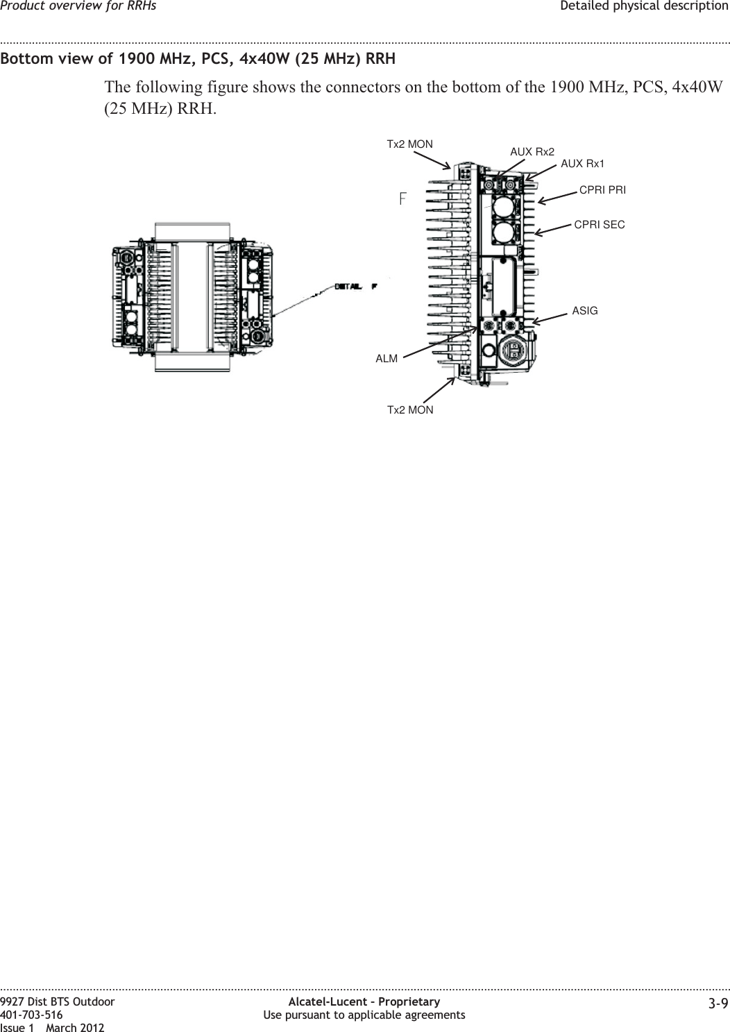 Bottom view of 1900 MHz, PCS, 4x40W (25 MHz) RRHThe following figure shows the connectors on the bottom of the 1900 MHz, PCS, 4x40W(25 MHz) RRH.AUX Rx2AUX Rx1CPRI PRICPRI SECASIGALMTx2 MONTx2 MONProduct overview for RRHs Detailed physical description........................................................................................................................................................................................................................................................................................................................................................................................................................................................................9927 Dist BTS Outdoor401-703-516Issue 1 March 2012Alcatel-Lucent – ProprietaryUse pursuant to applicable agreements 3-9