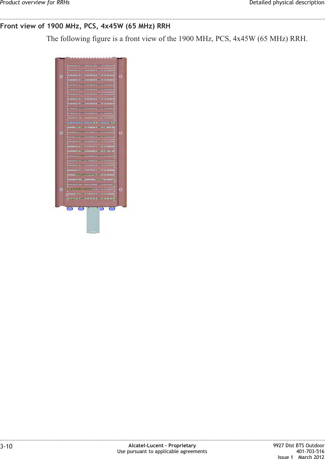 Front view of 1900 MHz, PCS, 4x45W (65 MHz) RRHThe following figure is a front view of the 1900 MHz, PCS, 4x45W (65 MHz) RRH.Product overview for RRHs Detailed physical description........................................................................................................................................................................................................................................................................................................................................................................................................................................................................3-10 Alcatel-Lucent – ProprietaryUse pursuant to applicable agreements9927 Dist BTS Outdoor401-703-516Issue 1 March 2012