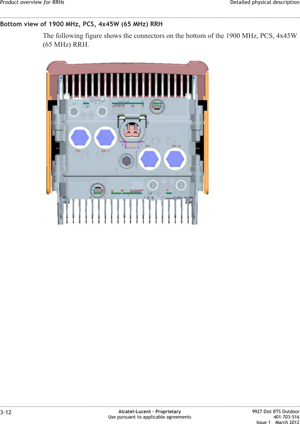 Bottom view of 1900 MHz, PCS, 4x45W (65 MHz) RRHThe following figure shows the connectors on the bottom of the 1900 MHz, PCS, 4x45W(65 MHz) RRH.Product overview for RRHs Detailed physical description........................................................................................................................................................................................................................................................................................................................................................................................................................................................................3-12 Alcatel-Lucent – ProprietaryUse pursuant to applicable agreements9927 Dist BTS Outdoor401-703-516Issue 1 March 2012