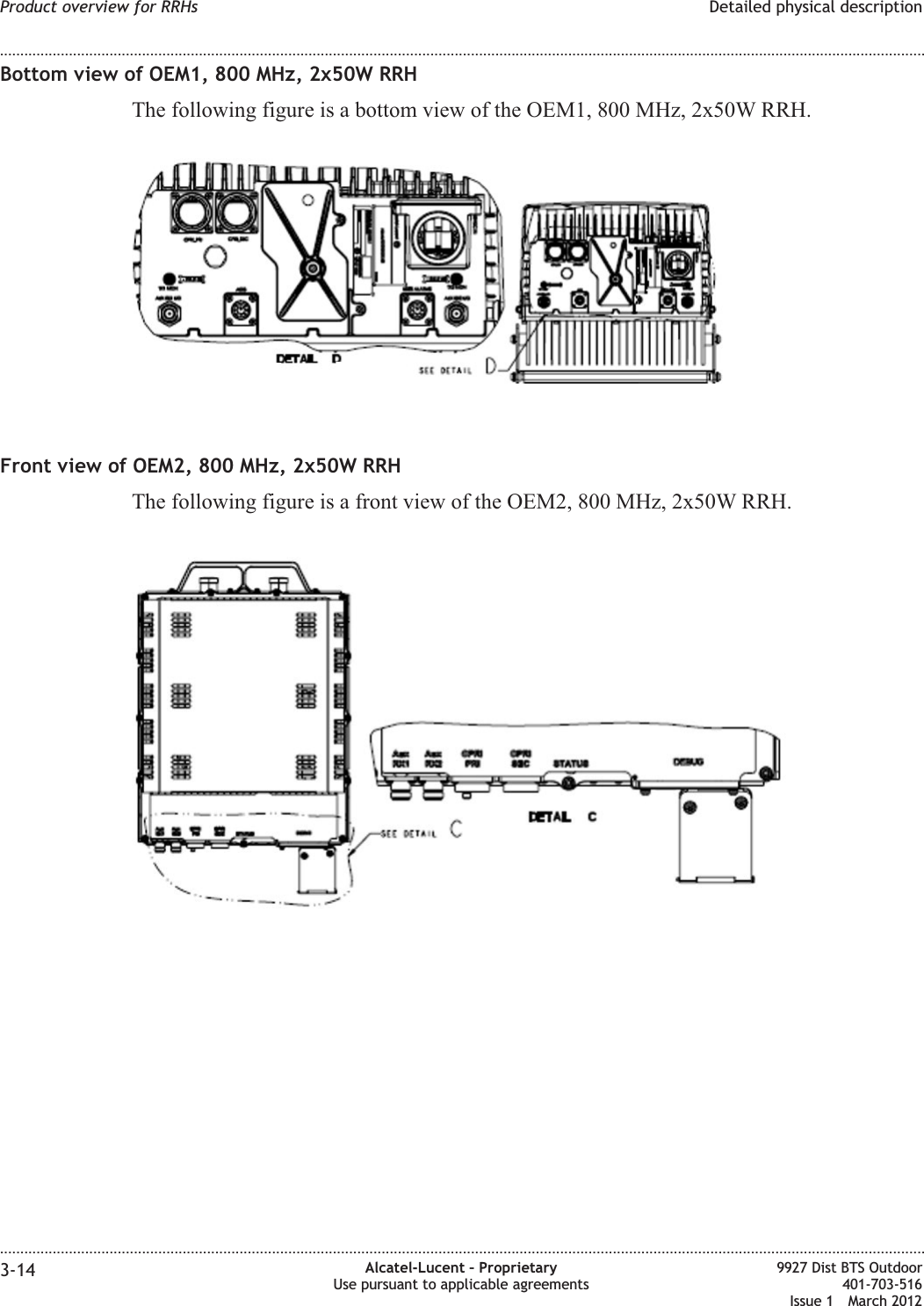 Bottom view of OEM1, 800 MHz, 2x50W RRHThe following figure is a bottom view of the OEM1, 800 MHz, 2x50W RRH.Front view of OEM2, 800 MHz, 2x50W RRHThe following figure is a front view of the OEM2, 800 MHz, 2x50W RRH.Product overview for RRHs Detailed physical description........................................................................................................................................................................................................................................................................................................................................................................................................................................................................3-14 Alcatel-Lucent – ProprietaryUse pursuant to applicable agreements9927 Dist BTS Outdoor401-703-516Issue 1 March 2012