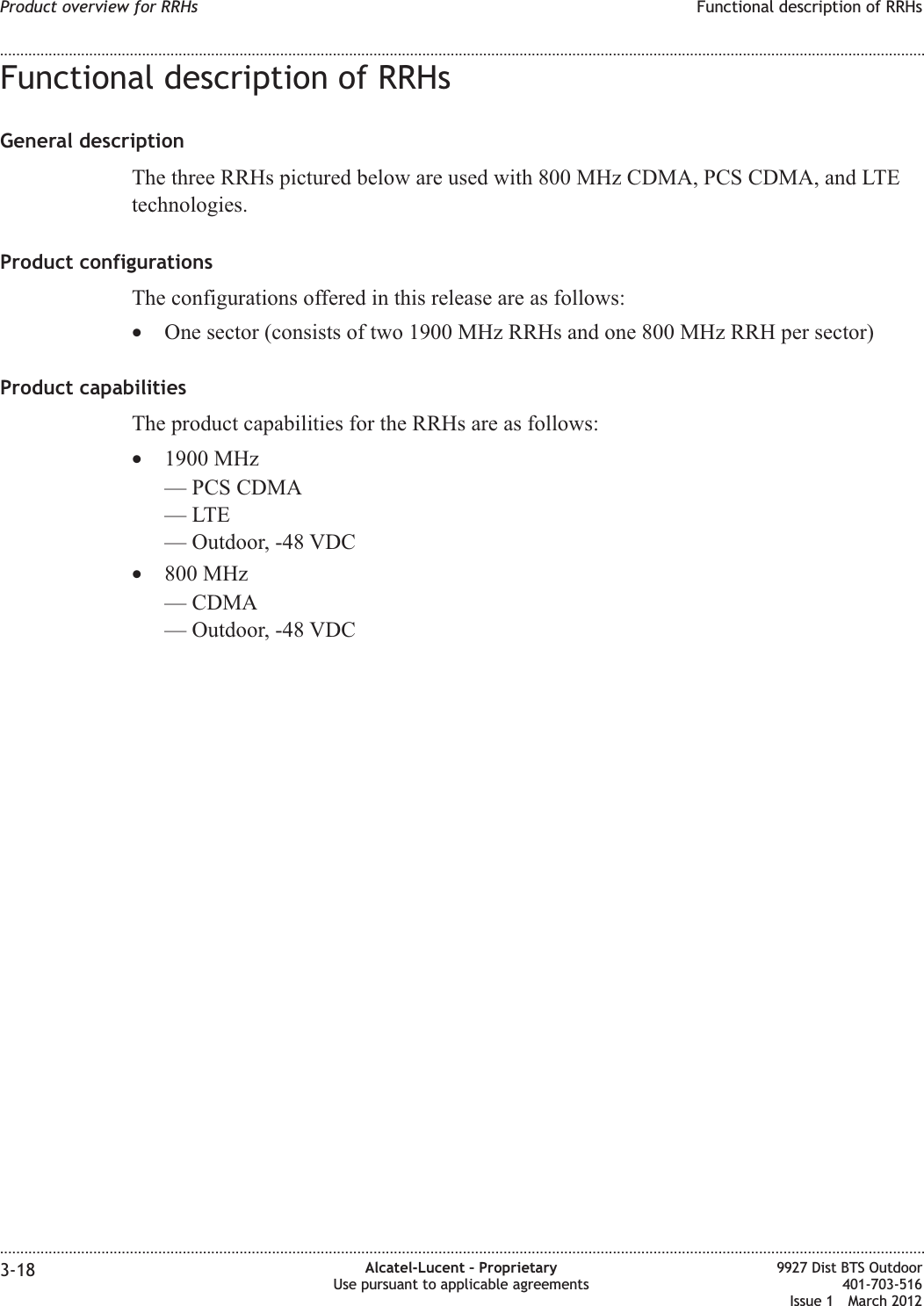 Functional description of RRHsGeneral descriptionThe three RRHs pictured below are used with 800 MHz CDMA, PCS CDMA, and LTEtechnologies.Product configurationsThe configurations offered in this release are as follows:•One sector (consists of two 1900 MHz RRHs and one 800 MHz RRH per sector)Product capabilitiesThe product capabilities for the RRHs are as follows:•1900 MHz— PCS CDMA—LTE— Outdoor, -48 VDC•800 MHz— CDMA— Outdoor, -48 VDCProduct overview for RRHs Functional description of RRHs........................................................................................................................................................................................................................................................................................................................................................................................................................................................................3-18 Alcatel-Lucent – ProprietaryUse pursuant to applicable agreements9927 Dist BTS Outdoor401-703-516Issue 1 March 2012