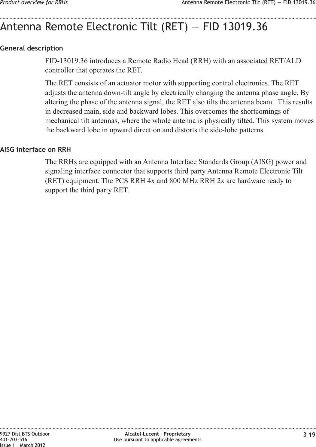 Antenna Remote Electronic Tilt (RET) — FID 13019.36General descriptionFID-13019.36 introduces a Remote Radio Head (RRH) with an associated RET/ALDcontroller that operates the RET.The RET consists of an actuator motor with supporting control electronics. The RETadjusts the antenna down-tilt angle by electrically changing the antenna phase angle. Byaltering the phase of the antenna signal, the RET also tilts the antenna beam.. This resultsin decreased main, side and backward lobes. This overcomes the shortcomings ofmechanical tilt antennas, where the whole antenna is physically tilted. This system movesthe backward lobe in upward direction and distorts the side-lobe patterns.AISG interface on RRHThe RRHs are equipped with an Antenna Interface Standards Group (AISG) power andsignaling interface connector that supports third party Antenna Remote Electronic Tilt(RET) equipment. The PCS RRH 4x and 800 MHz RRH 2x are hardware ready tosupport the third party RET.Product overview for RRHs Antenna Remote Electronic Tilt (RET) — FID 13019.36........................................................................................................................................................................................................................................................................................................................................................................................................................................................................9927 Dist BTS Outdoor401-703-516Issue 1 March 2012Alcatel-Lucent – ProprietaryUse pursuant to applicable agreements 3-19