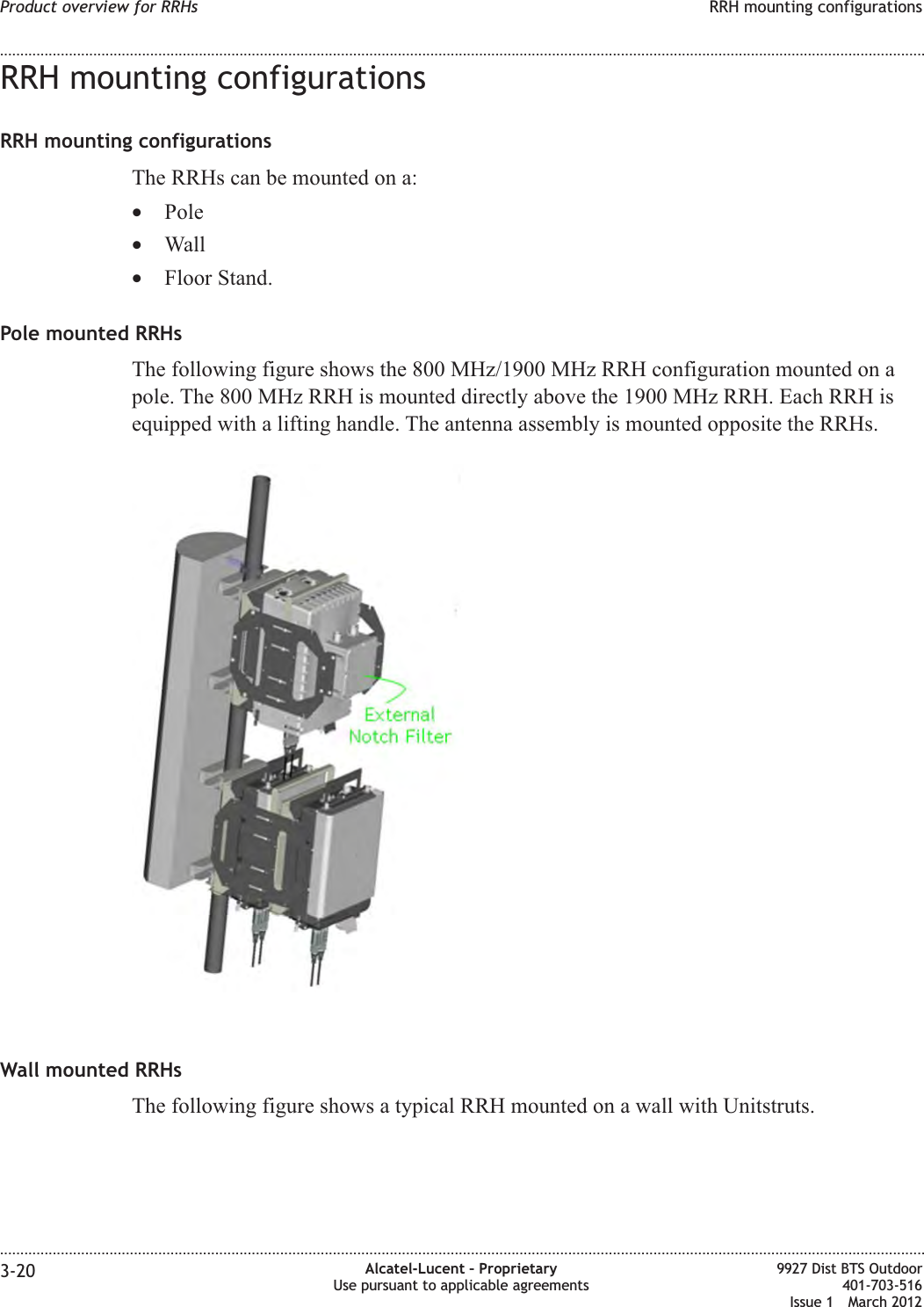 RRH mounting configurationsRRH mounting configurationsThe RRHs can be mounted on a:•Pole•Wall•Floor Stand.Pole mounted RRHsThe following figure shows the 800 MHz/1900 MHz RRH configuration mounted on apole. The 800 MHz RRH is mounted directly above the 1900 MHz RRH. Each RRH isequipped with a lifting handle. The antenna assembly is mounted opposite the RRHs.Wall mounted RRHsThe following figure shows a typical RRH mounted on a wall with Unitstruts.Product overview for RRHs RRH mounting configurations........................................................................................................................................................................................................................................................................................................................................................................................................................................................................3-20 Alcatel-Lucent – ProprietaryUse pursuant to applicable agreements9927 Dist BTS Outdoor401-703-516Issue 1 March 2012