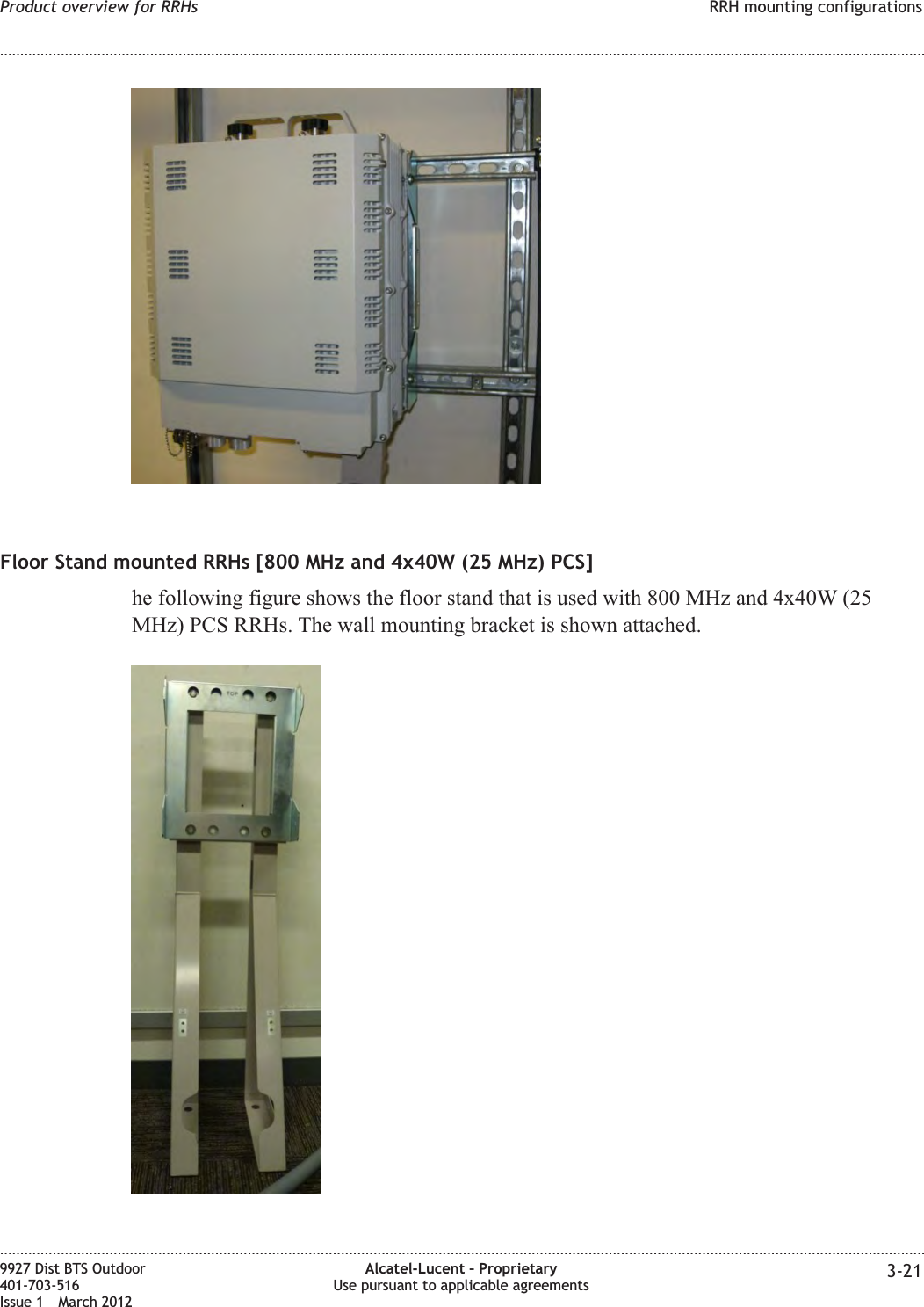 Floor Stand mounted RRHs [800 MHz and 4x40W (25 MHz) PCS]he following figure shows the floor stand that is used with 800 MHz and 4x40W (25MHz) PCS RRHs. The wall mounting bracket is shown attached.Product overview for RRHs RRH mounting configurations........................................................................................................................................................................................................................................................................................................................................................................................................................................................................9927 Dist BTS Outdoor401-703-516Issue 1 March 2012Alcatel-Lucent – ProprietaryUse pursuant to applicable agreements 3-21