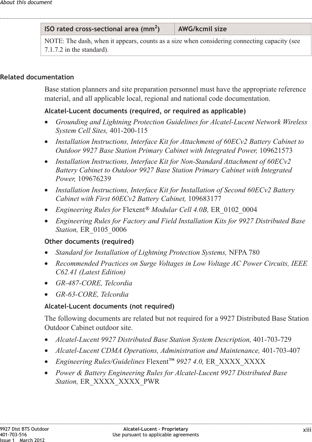 ISO rated cross-sectional area (mm2) AWG/kcmil sizeNOTE: The dash, when it appears, counts as a size when considering connecting capacity (see7.1.7.2 in the standard).Related documentationBase station planners and site preparation personnel must have the appropriate referencematerial, and all applicable local, regional and national code documentation.Alcatel-Lucent documents (required, or required as applicable)•Grounding and Lightning Protection Guidelines for Alcatel-Lucent Network WirelessSystem Cell Sites, 401-200-115•Installation Instructions, Interface Kit for Attachment of 60ECv2 Battery Cabinet toOutdoor 9927 Base Station Primary Cabinet with Integrated Power, 109621573•Installation Instructions, Interface Kit for Non-Standard Attachment of 60ECv2Battery Cabinet to Outdoor 9927 Base Station Primary Cabinet with IntegratedPower, 109676239•Installation Instructions, Interface Kit for Installation of Second 60ECv2 BatteryCabinet with First 60ECv2 Battery Cabinet, 109683177•Engineering Rules for Flexent®Modular Cell 4.0B, ER_0102_0004•Engineering Rules for Factory and Field Installation Kits for 9927 Distributed BaseStation, ER_0105_0006Other documents (required)•Standard for Installation of Lightning Protection Systems, NFPA 780•Recommended Practices on Surge Voltages in Low Voltage AC Power Circuits, IEEEC62.41 (Latest Edition)•GR-487-CORE, Telcordia•GR-63-CORE, TelcordiaAlcatel-Lucent documents (not required)The following documents are related but not required for a 9927 Distributed Base StationOutdoor Cabinet outdoor site.•Alcatel-Lucent 9927 Distributed Base Station System Description, 401-703-729•Alcatel-Lucent CDMA Operations, Administration and Maintenance, 401-703-407•Engineering Rules/Guidelines Flexent™9927 4.0, ER_XXXX_XXXX•Power &amp; Battery Engineering Rules for Alcatel-Lucent 9927 Distributed BaseStation, ER_XXXX_XXXX_PWRAbout this document........................................................................................................................................................................................................................................................................................................................................................................................................................................................................9927 Dist BTS Outdoor401-703-516Issue 1 March 2012Alcatel-Lucent – ProprietaryUse pursuant to applicable agreements xiii