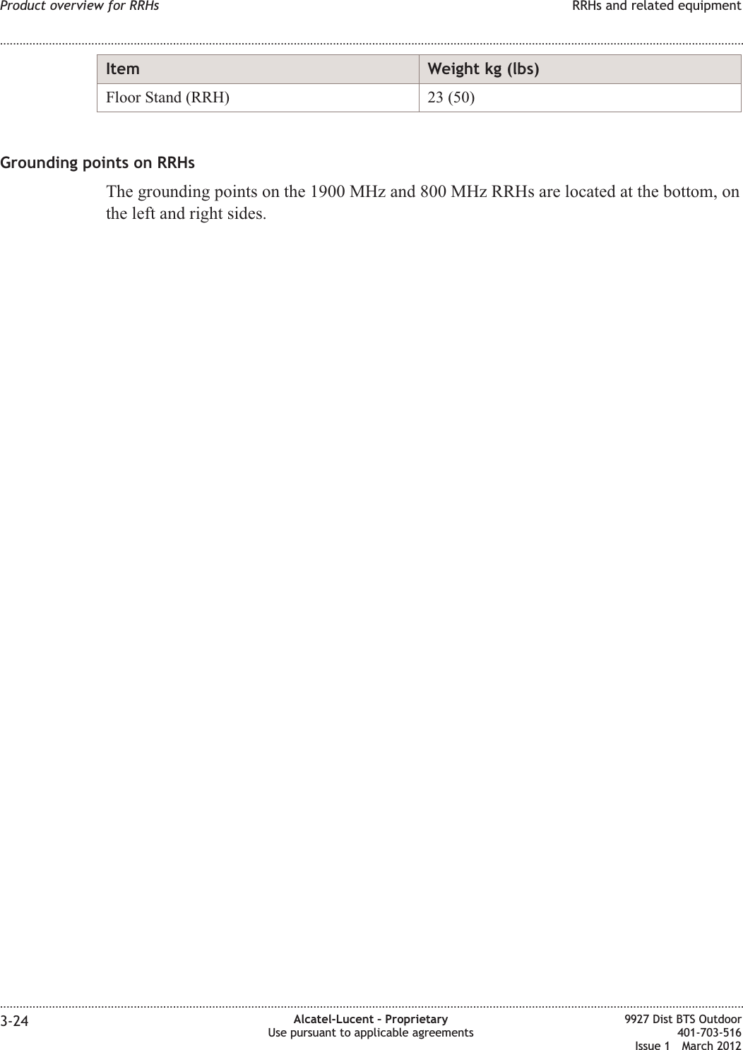 Item Weight kg (lbs)Floor Stand (RRH) 23 (50)Grounding points on RRHsThe grounding points on the 1900 MHz and 800 MHz RRHs are located at the bottom, onthe left and right sides.Product overview for RRHs RRHs and related equipment........................................................................................................................................................................................................................................................................................................................................................................................................................................................................3-24 Alcatel-Lucent – ProprietaryUse pursuant to applicable agreements9927 Dist BTS Outdoor401-703-516Issue 1 March 2012