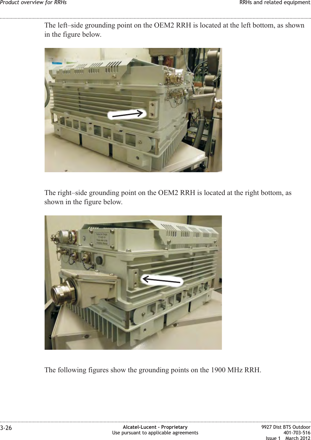 The left–side grounding point on the OEM2 RRH is located at the left bottom, as shownin the figure below.The right–side grounding point on the OEM2 RRH is located at the right bottom, asshown in the figure below.The following figures show the grounding points on the 1900 MHz RRH.Product overview for RRHs RRHs and related equipment........................................................................................................................................................................................................................................................................................................................................................................................................................................................................3-26 Alcatel-Lucent – ProprietaryUse pursuant to applicable agreements9927 Dist BTS Outdoor401-703-516Issue 1 March 2012