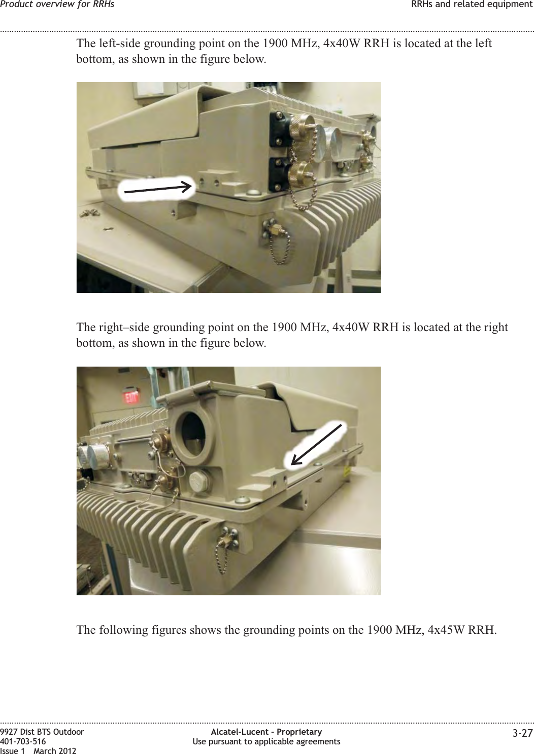 The left-side grounding point on the 1900 MHz, 4x40W RRH is located at the leftbottom, as shown in the figure below.The right–side grounding point on the 1900 MHz, 4x40W RRH is located at the rightbottom, as shown in the figure below.The following figures shows the grounding points on the 1900 MHz, 4x45W RRH.Product overview for RRHs RRHs and related equipment........................................................................................................................................................................................................................................................................................................................................................................................................................................................................9927 Dist BTS Outdoor401-703-516Issue 1 March 2012Alcatel-Lucent – ProprietaryUse pursuant to applicable agreements 3-27