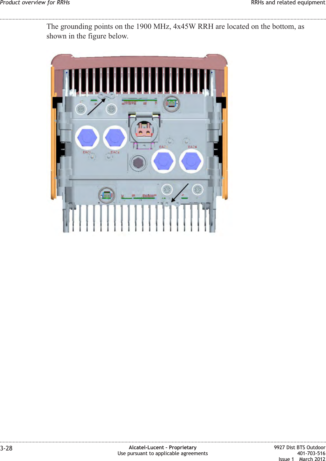 The grounding points on the 1900 MHz, 4x45W RRH are located on the bottom, asshown in the figure below.Product overview for RRHs RRHs and related equipment........................................................................................................................................................................................................................................................................................................................................................................................................................................................................3-28 Alcatel-Lucent – ProprietaryUse pursuant to applicable agreements9927 Dist BTS Outdoor401-703-516Issue 1 March 2012