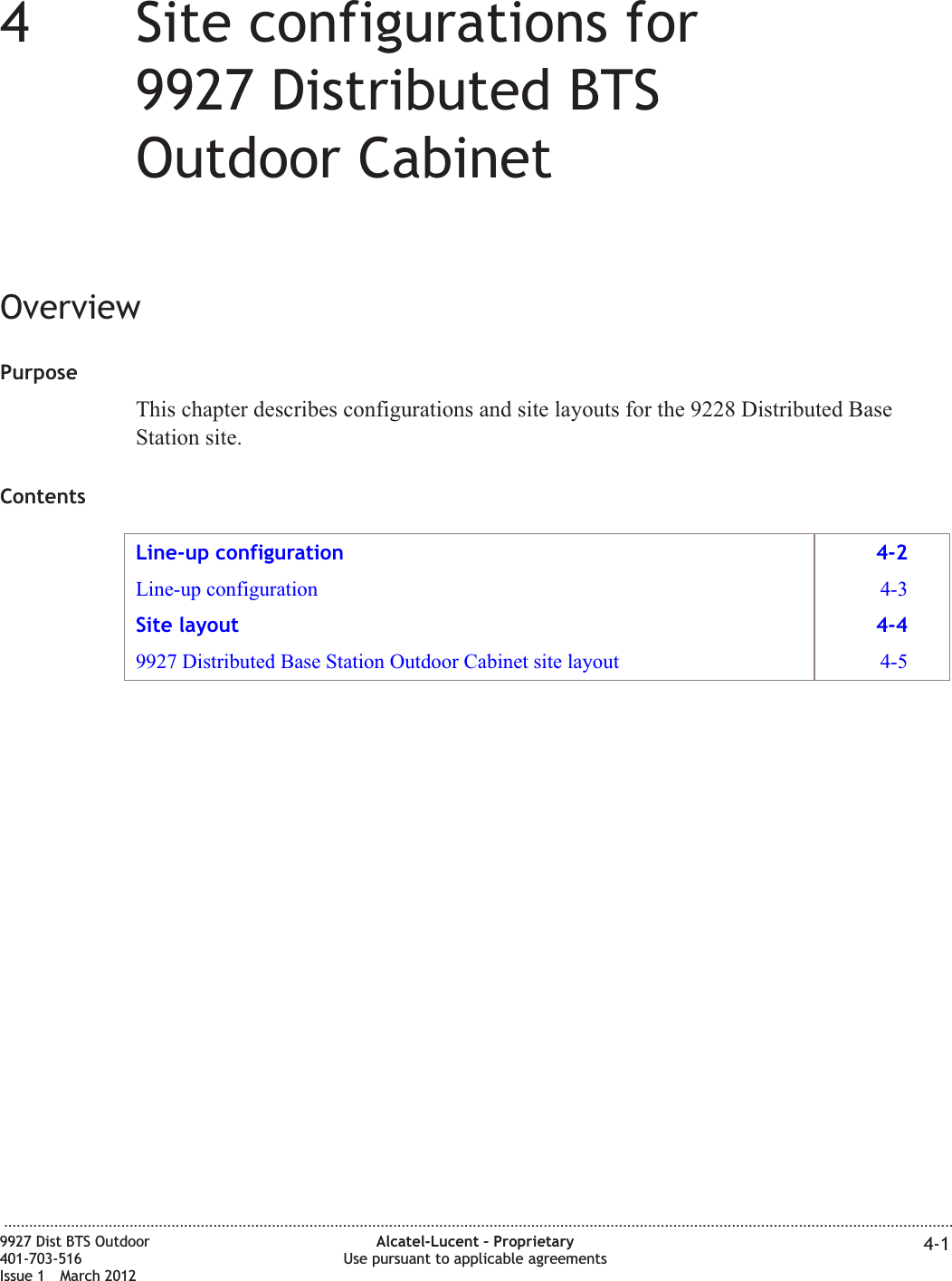 44Site configurations for9927 Distributed BTSOutdoor CabinetOverviewPurposeThis chapter describes configurations and site layouts for the 9228 Distributed BaseStation site.ContentsLine-up configuration 4-2Line-up configuration 4-3Site layout 4-49927 Distributed Base Station Outdoor Cabinet site layout 4-5...................................................................................................................................................................................................................................9927 Dist BTS Outdoor401-703-516Issue 1 March 2012Alcatel-Lucent – ProprietaryUse pursuant to applicable agreements 4-1