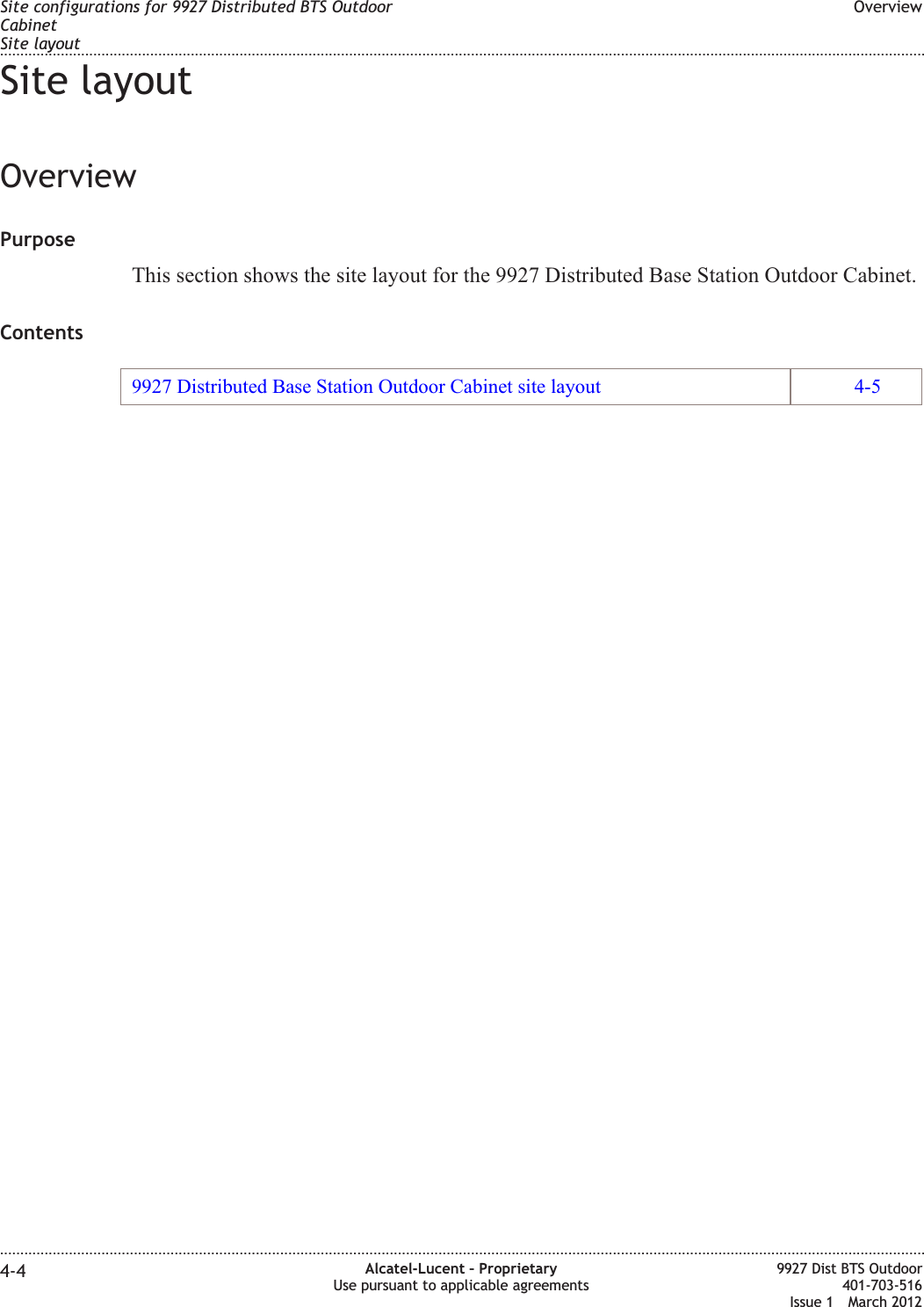 Site layoutOverviewPurposeThis section shows the site layout for the 9927 Distributed Base Station Outdoor Cabinet.Contents9927 Distributed Base Station Outdoor Cabinet site layout 4-5Site configurations for 9927 Distributed BTS OutdoorCabinetSite layoutOverview........................................................................................................................................................................................................................................................................................................................................................................................................................................................................4-4 Alcatel-Lucent – ProprietaryUse pursuant to applicable agreements9927 Dist BTS Outdoor401-703-516Issue 1 March 2012