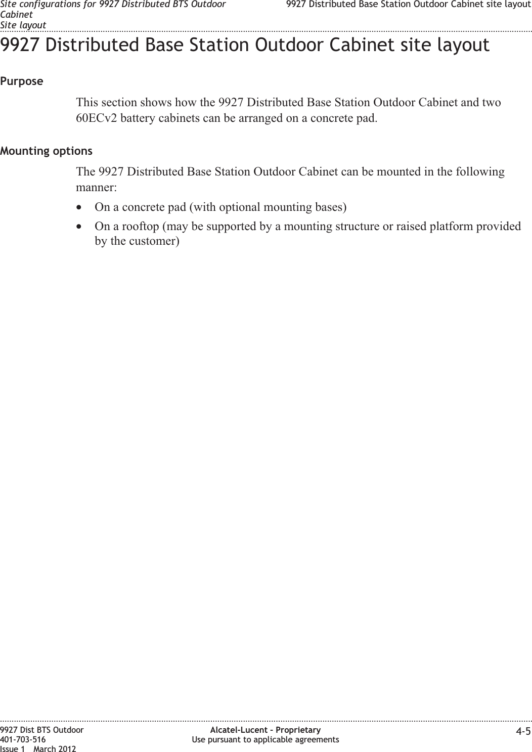9927 Distributed Base Station Outdoor Cabinet site layoutPurposeThis section shows how the 9927 Distributed Base Station Outdoor Cabinet and two60ECv2 battery cabinets can be arranged on a concrete pad.Mounting optionsThe 9927 Distributed Base Station Outdoor Cabinet can be mounted in the followingmanner:•On a concrete pad (with optional mounting bases)•On a rooftop (may be supported by a mounting structure or raised platform providedby the customer)Site configurations for 9927 Distributed BTS OutdoorCabinetSite layout9927 Distributed Base Station Outdoor Cabinet site layout........................................................................................................................................................................................................................................................................................................................................................................................................................................................................9927 Dist BTS Outdoor401-703-516Issue 1 March 2012Alcatel-Lucent – ProprietaryUse pursuant to applicable agreements 4-5