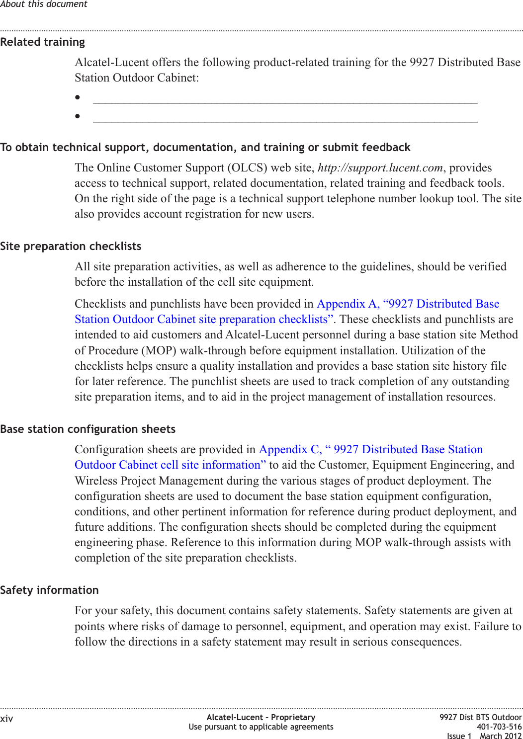 Related trainingAlcatel-Lucent offers the following product-related training for the 9927 Distributed BaseStation Outdoor Cabinet:•______________________________________________________________•______________________________________________________________To obtain technical support, documentation, and training or submit feedbackThe Online Customer Support (OLCS) web site, http://support.lucent.com, providesaccess to technical support, related documentation, related training and feedback tools.On the right side of the page is a technical support telephone number lookup tool. The sitealso provides account registration for new users.Site preparation checklistsAll site preparation activities, as well as adherence to the guidelines, should be verifiedbefore the installation of the cell site equipment.Checklists and punchlists have been provided in Appendix A, “9927 Distributed BaseStation Outdoor Cabinet site preparation checklists”. These checklists and punchlists areintended to aid customers and Alcatel-Lucent personnel during a base station site Methodof Procedure (MOP) walk-through before equipment installation. Utilization of thechecklists helps ensure a quality installation and provides a base station site history filefor later reference. The punchlist sheets are used to track completion of any outstandingsite preparation items, and to aid in the project management of installation resources.Base station configuration sheetsConfiguration sheets are provided in Appendix C, “ 9927 Distributed Base StationOutdoor Cabinet cell site information” to aid the Customer, Equipment Engineering, andWireless Project Management during the various stages of product deployment. Theconfiguration sheets are used to document the base station equipment configuration,conditions, and other pertinent information for reference during product deployment, andfuture additions. The configuration sheets should be completed during the equipmentengineering phase. Reference to this information during MOP walk-through assists withcompletion of the site preparation checklists.Safety informationFor your safety, this document contains safety statements. Safety statements are given atpoints where risks of damage to personnel, equipment, and operation may exist. Failure tofollow the directions in a safety statement may result in serious consequences.About this document........................................................................................................................................................................................................................................................................................................................................................................................................................................................................xiv Alcatel-Lucent – ProprietaryUse pursuant to applicable agreements9927 Dist BTS Outdoor401-703-516Issue 1 March 2012