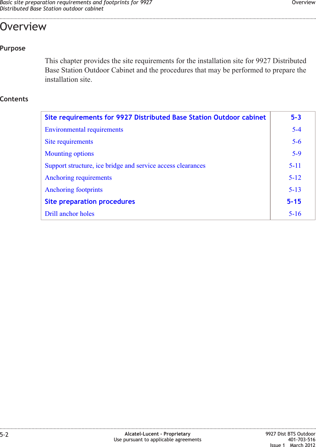 OverviewPurposeThis chapter provides the site requirements for the installation site for 9927 DistributedBase Station Outdoor Cabinet and the procedures that may be performed to prepare theinstallation site.ContentsSite requirements for 9927 Distributed Base Station Outdoor cabinet 5-3Environmental requirements 5-4Site requirements 5-6Mounting options 5-9Support structure, ice bridge and service access clearances 5-11Anchoring requirements 5-12Anchoring footprints 5-13Site preparation procedures 5-15Drill anchor holes 5-16Basic site preparation requirements and footprints for 9927Distributed Base Station outdoor cabinetOverview........................................................................................................................................................................................................................................................................................................................................................................................................................................................................5-2 Alcatel-Lucent – ProprietaryUse pursuant to applicable agreements9927 Dist BTS Outdoor401-703-516Issue 1 March 2012