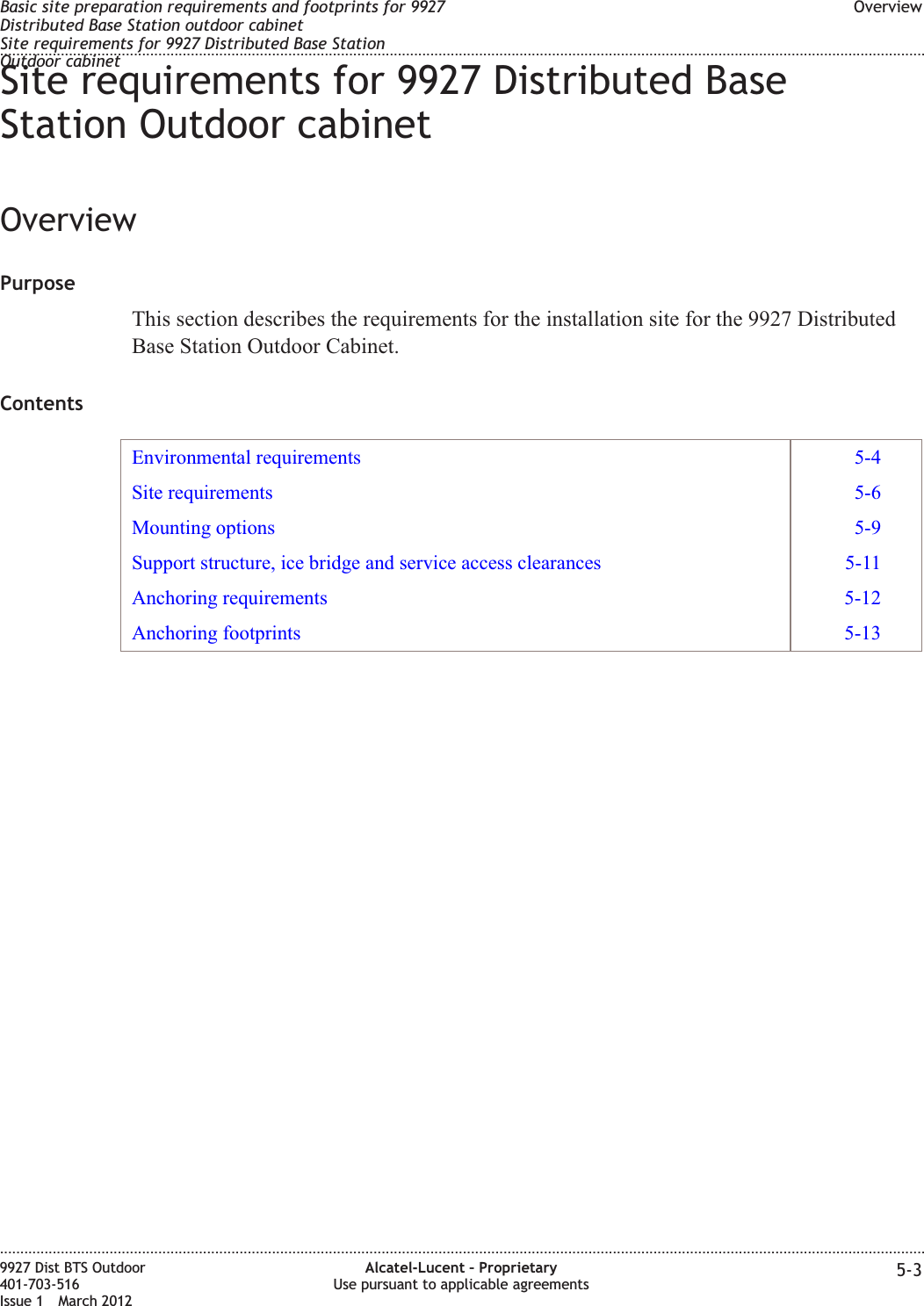 Site requirements for 9927 Distributed BaseStation Outdoor cabinetOverviewPurposeThis section describes the requirements for the installation site for the 9927 DistributedBase Station Outdoor Cabinet.ContentsEnvironmental requirements 5-4Site requirements 5-6Mounting options 5-9Support structure, ice bridge and service access clearances 5-11Anchoring requirements 5-12Anchoring footprints 5-13Basic site preparation requirements and footprints for 9927Distributed Base Station outdoor cabinetSite requirements for 9927 Distributed Base StationOutdoor cabinetOverview........................................................................................................................................................................................................................................................................................................................................................................................................................................................................9927 Dist BTS Outdoor401-703-516Issue 1 March 2012Alcatel-Lucent – ProprietaryUse pursuant to applicable agreements 5-3