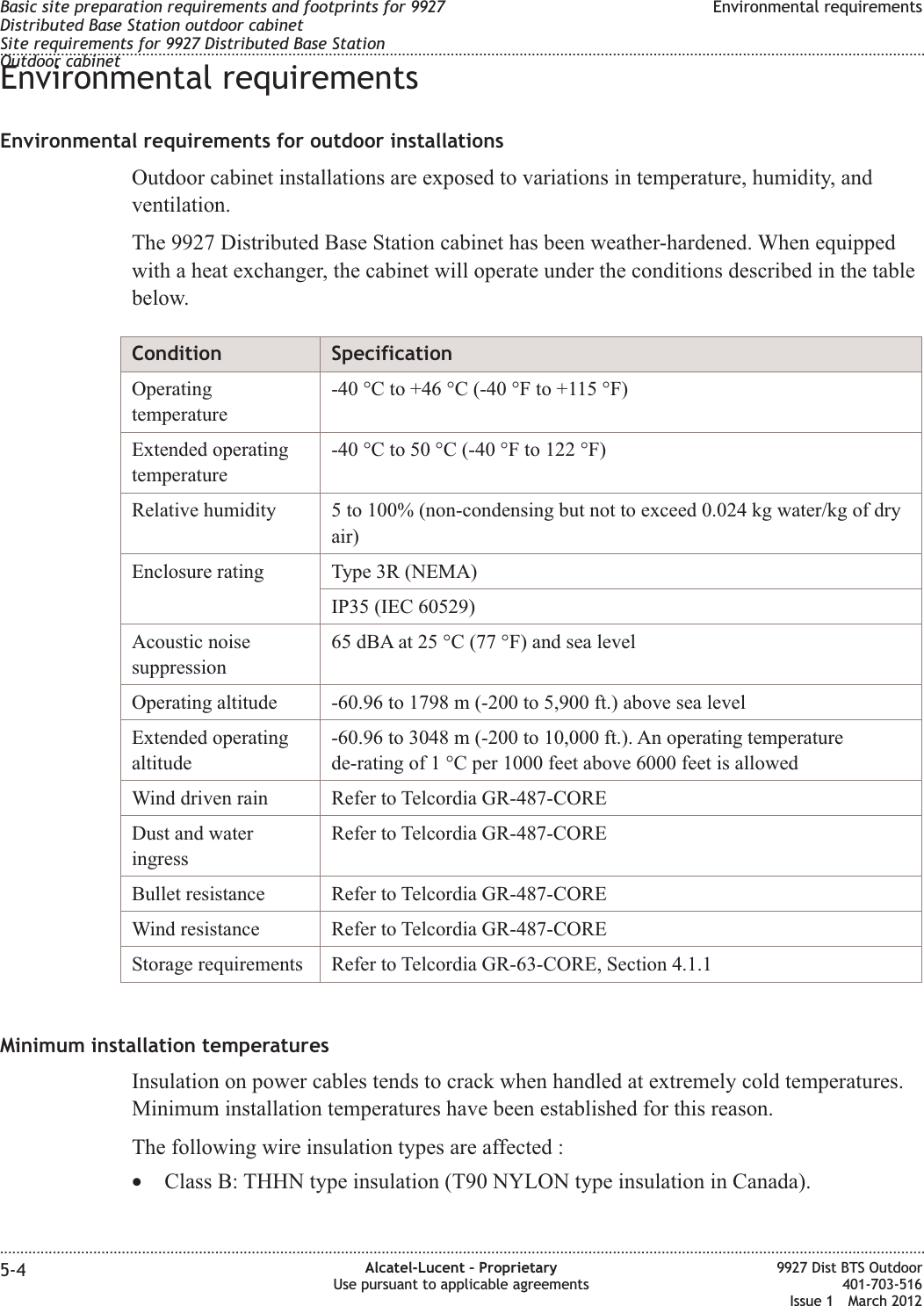 Environmental requirementsEnvironmental requirements for outdoor installationsOutdoor cabinet installations are exposed to variations in temperature, humidity, andventilation.The 9927 Distributed Base Station cabinet has been weather-hardened. When equippedwith a heat exchanger, the cabinet will operate under the conditions described in the tablebelow.Condition SpecificationOperatingtemperature-40 °C to +46 °C (-40 °F to +115 °F)Extended operatingtemperature-40 °C to 50 °C (-40 °F to 122 °F)Relative humidity 5 to 100% (non-condensing but not to exceed 0.024 kg water/kg of dryair)Enclosure rating Type 3R (NEMA)IP35 (IEC 60529)Acoustic noisesuppression65 dBA at 25 °C (77 °F) and sea levelOperating altitude -60.96 to 1798 m (-200 to 5,900 ft.) above sea levelExtended operatingaltitude-60.96 to 3048 m (-200 to 10,000 ft.). An operating temperaturede-rating of 1 °C per 1000 feet above 6000 feet is allowedWind driven rain Refer to Telcordia GR-487-COREDust and wateringressRefer to Telcordia GR-487-COREBullet resistance Refer to Telcordia GR-487-COREWind resistance Refer to Telcordia GR-487-COREStorage requirements Refer to Telcordia GR-63-CORE, Section 4.1.1Minimum installation temperaturesInsulation on power cables tends to crack when handled at extremely cold temperatures.Minimum installation temperatures have been established for this reason.The following wire insulation types are affected :•Class B: THHN type insulation (T90 NYLON type insulation in Canada).Basic site preparation requirements and footprints for 9927Distributed Base Station outdoor cabinetSite requirements for 9927 Distributed Base StationOutdoor cabinetEnvironmental requirements........................................................................................................................................................................................................................................................................................................................................................................................................................................................................5-4 Alcatel-Lucent – ProprietaryUse pursuant to applicable agreements9927 Dist BTS Outdoor401-703-516Issue 1 March 2012