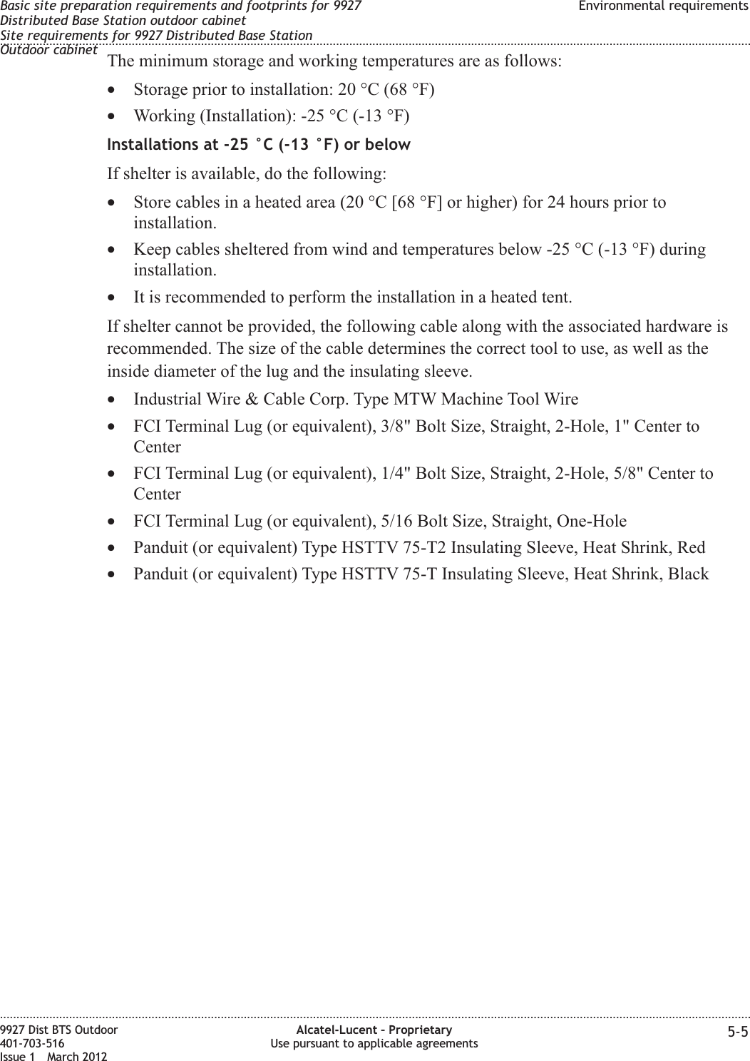 The minimum storage and working temperatures are as follows:•Storage prior to installation: 20 °C (68 °F)•Working (Installation): -25 °C (-13 °F)Installations at -25 °C (-13 °F) or belowIf shelter is available, do the following:•Store cables in a heated area (20 °C [68 °F] or higher) for 24 hours prior toinstallation.•Keep cables sheltered from wind and temperatures below -25 °C (-13 °F) duringinstallation.•It is recommended to perform the installation in a heated tent.If shelter cannot be provided, the following cable along with the associated hardware isrecommended. The size of the cable determines the correct tool to use, as well as theinside diameter of the lug and the insulating sleeve.•Industrial Wire &amp; Cable Corp. Type MTW Machine Tool Wire•FCI Terminal Lug (or equivalent), 3/8&quot; Bolt Size, Straight, 2-Hole, 1&quot; Center toCenter•FCI Terminal Lug (or equivalent), 1/4&quot; Bolt Size, Straight, 2-Hole, 5/8&quot; Center toCenter•FCI Terminal Lug (or equivalent), 5/16 Bolt Size, Straight, One-Hole•Panduit (or equivalent) Type HSTTV 75-T2 Insulating Sleeve, Heat Shrink, Red•Panduit (or equivalent) Type HSTTV 75-T Insulating Sleeve, Heat Shrink, BlackBasic site preparation requirements and footprints for 9927Distributed Base Station outdoor cabinetSite requirements for 9927 Distributed Base StationOutdoor cabinetEnvironmental requirements........................................................................................................................................................................................................................................................................................................................................................................................................................................................................9927 Dist BTS Outdoor401-703-516Issue 1 March 2012Alcatel-Lucent – ProprietaryUse pursuant to applicable agreements 5-5