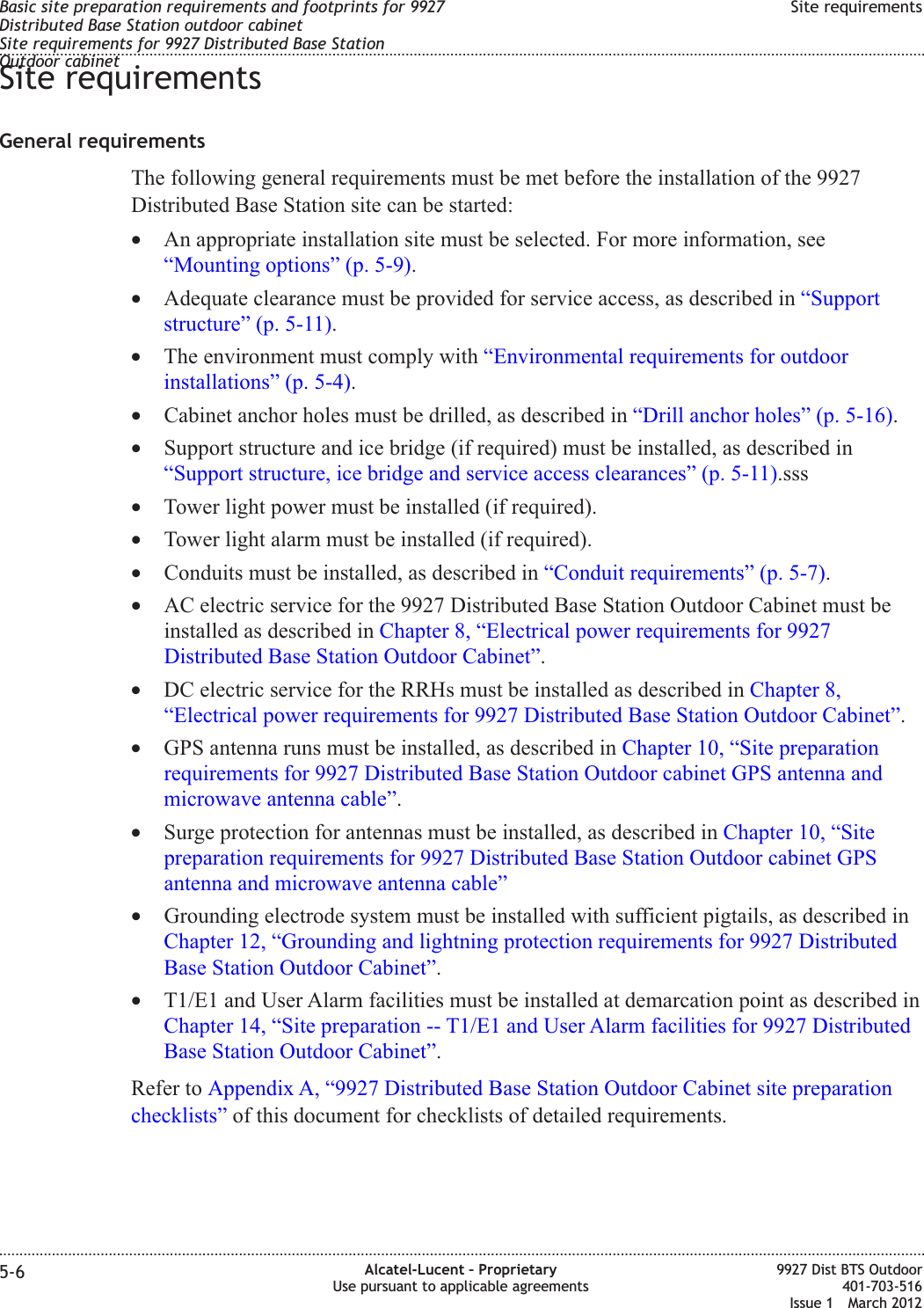 Site requirementsGeneral requirementsThe following general requirements must be met before the installation of the 9927Distributed Base Station site can be started:•An appropriate installation site must be selected. For more information, see“Mounting options” (p. 5-9).•Adequate clearance must be provided for service access, as described in “Supportstructure” (p. 5-11).•The environment must comply with “Environmental requirements for outdoorinstallations” (p. 5-4).•Cabinet anchor holes must be drilled, as described in “Drill anchor holes” (p. 5-16).•Support structure and ice bridge (if required) must be installed, as described in“Support structure, ice bridge and service access clearances” (p. 5-11).sss•Tower light power must be installed (if required).•Tower light alarm must be installed (if required).•Conduits must be installed, as described in “Conduit requirements” (p. 5-7).•AC electric service for the 9927 Distributed Base Station Outdoor Cabinet must beinstalled as described in Chapter 8, “Electrical power requirements for 9927Distributed Base Station Outdoor Cabinet”.•DC electric service for the RRHs must be installed as described in Chapter 8,“Electrical power requirements for 9927 Distributed Base Station Outdoor Cabinet”.•GPS antenna runs must be installed, as described in Chapter 10, “Site preparationrequirements for 9927 Distributed Base Station Outdoor cabinet GPS antenna andmicrowave antenna cable”.•Surge protection for antennas must be installed, as described in Chapter 10, “Sitepreparation requirements for 9927 Distributed Base Station Outdoor cabinet GPSantenna and microwave antenna cable”•Grounding electrode system must be installed with sufficient pigtails, as described inChapter 12, “Grounding and lightning protection requirements for 9927 DistributedBase Station Outdoor Cabinet”.•T1/E1 and User Alarm facilities must be installed at demarcation point as described inChapter 14, “Site preparation -- T1/E1 and User Alarm facilities for 9927 DistributedBase Station Outdoor Cabinet”.Refer to Appendix A, “9927 Distributed Base Station Outdoor Cabinet site preparationchecklists” of this document for checklists of detailed requirements.Basic site preparation requirements and footprints for 9927Distributed Base Station outdoor cabinetSite requirements for 9927 Distributed Base StationOutdoor cabinetSite requirements........................................................................................................................................................................................................................................................................................................................................................................................................................................................................5-6 Alcatel-Lucent – ProprietaryUse pursuant to applicable agreements9927 Dist BTS Outdoor401-703-516Issue 1 March 2012