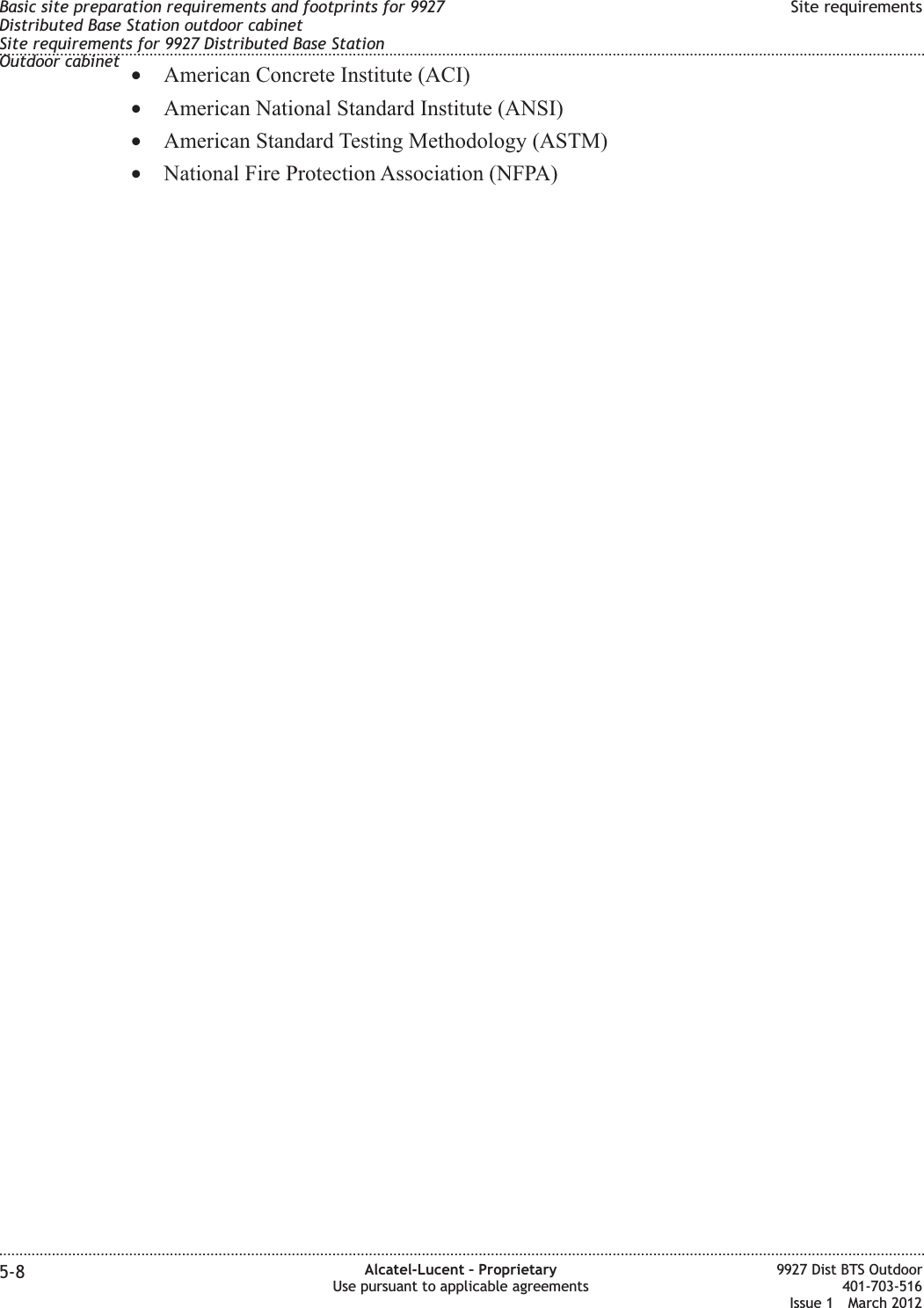•American Concrete Institute (ACI)•American National Standard Institute (ANSI)•American Standard Testing Methodology (ASTM)•National Fire Protection Association (NFPA)Basic site preparation requirements and footprints for 9927Distributed Base Station outdoor cabinetSite requirements for 9927 Distributed Base StationOutdoor cabinetSite requirements........................................................................................................................................................................................................................................................................................................................................................................................................................................................................5-8 Alcatel-Lucent – ProprietaryUse pursuant to applicable agreements9927 Dist BTS Outdoor401-703-516Issue 1 March 2012
