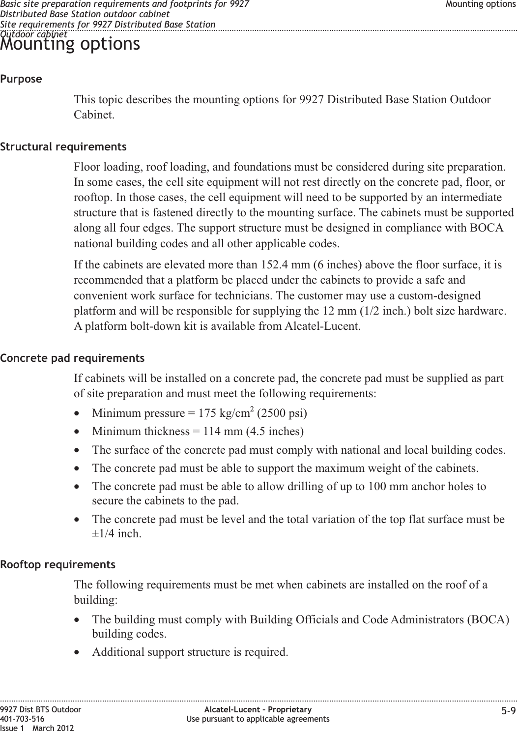 Mounting optionsPurposeThis topic describes the mounting options for 9927 Distributed Base Station OutdoorCabinet.Structural requirementsFloor loading, roof loading, and foundations must be considered during site preparation.In some cases, the cell site equipment will not rest directly on the concrete pad, floor, orrooftop. In those cases, the cell equipment will need to be supported by an intermediatestructure that is fastened directly to the mounting surface. The cabinets must be supportedalong all four edges. The support structure must be designed in compliance with BOCAnational building codes and all other applicable codes.If the cabinets are elevated more than 152.4 mm (6 inches) above the floor surface, it isrecommended that a platform be placed under the cabinets to provide a safe andconvenient work surface for technicians. The customer may use a custom-designedplatform and will be responsible for supplying the 12 mm (1/2 inch.) bolt size hardware.A platform bolt-down kit is available from Alcatel-Lucent.Concrete pad requirementsIf cabinets will be installed on a concrete pad, the concrete pad must be supplied as partof site preparation and must meet the following requirements:•Minimum pressure = 175 kg/cm2(2500 psi)•Minimum thickness = 114 mm (4.5 inches)•The surface of the concrete pad must comply with national and local building codes.•The concrete pad must be able to support the maximum weight of the cabinets.•The concrete pad must be able to allow drilling of up to 100 mm anchor holes tosecure the cabinets to the pad.•The concrete pad must be level and the total variation of the top flat surface must be±1/4 inch.Rooftop requirementsThe following requirements must be met when cabinets are installed on the roof of abuilding:•The building must comply with Building Officials and Code Administrators (BOCA)building codes.•Additional support structure is required.Basic site preparation requirements and footprints for 9927Distributed Base Station outdoor cabinetSite requirements for 9927 Distributed Base StationOutdoor cabinetMounting options........................................................................................................................................................................................................................................................................................................................................................................................................................................................................9927 Dist BTS Outdoor401-703-516Issue 1 March 2012Alcatel-Lucent – ProprietaryUse pursuant to applicable agreements 5-9