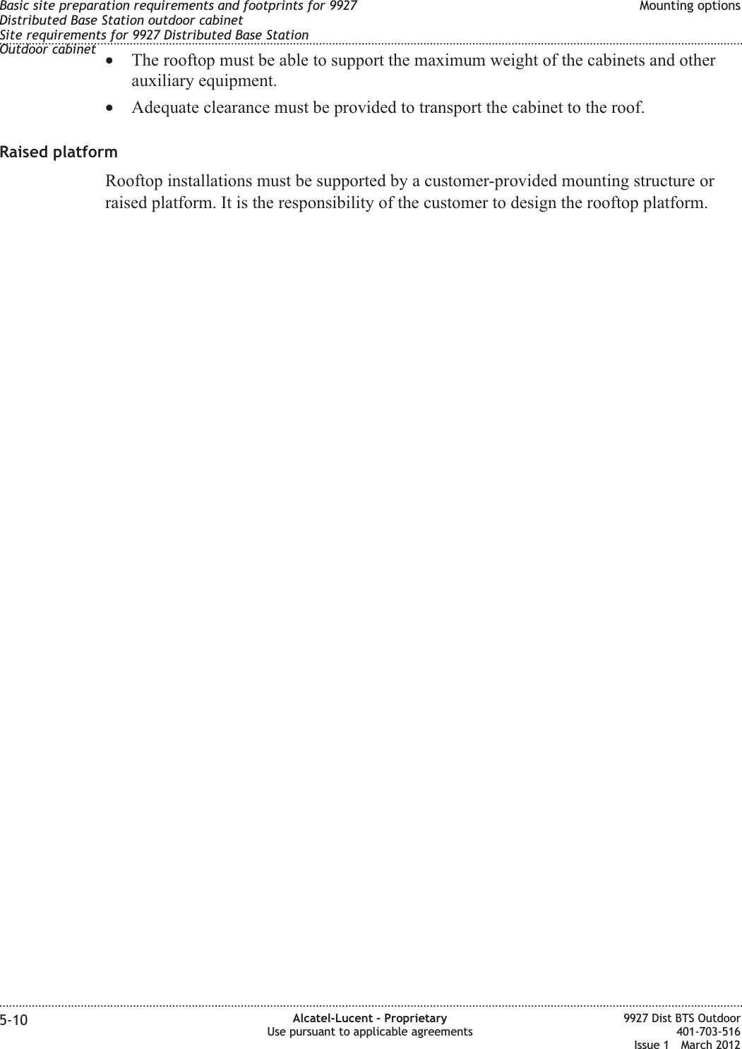 •The rooftop must be able to support the maximum weight of the cabinets and otherauxiliary equipment.•Adequate clearance must be provided to transport the cabinet to the roof.Raised platformRooftop installations must be supported by a customer-provided mounting structure orraised platform. It is the responsibility of the customer to design the rooftop platform.Basic site preparation requirements and footprints for 9927Distributed Base Station outdoor cabinetSite requirements for 9927 Distributed Base StationOutdoor cabinetMounting options........................................................................................................................................................................................................................................................................................................................................................................................................................................................................5-10 Alcatel-Lucent – ProprietaryUse pursuant to applicable agreements9927 Dist BTS Outdoor401-703-516Issue 1 March 2012