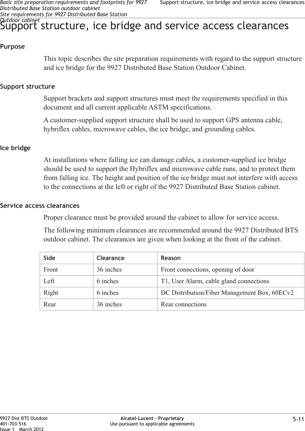 Support structure, ice bridge and service access clearancesPurposeThis topic describes the site preparation requirements with regard to the support structureand ice bridge for the 9927 Distributed Base Station Outdoor Cabinet.Support structureSupport brackets and support structures must meet the requirements specified in thisdocument and all current applicable ASTM specifications.A customer-supplied support structure shall be used to support GPS antenna cable,hybriflex cables, microwave cables, the ice bridge, and grounding cables.Ice bridgeAt installations where falling ice can damage cables, a customer-supplied ice bridgeshould be used to support the Hybriflex and microwave cable runs, and to protect themfrom falling ice. The height and position of the ice bridge must not interfere with accessto the connections at the left or right of the 9927 Distributed Base Station cabinet.Service access clearancesProper clearance must be provided around the cabinet to allow for service access.The following minimum clearances are recommended around the 9927 Distributed BTSoutdoor cabinet. The clearances are given when looking at the front of the cabinet.Side Clearance ReasonFront 36 inches Front connections, opening of doorLeft 6 inches T1, User Alarm, cable gland connectionsRight 6 inches DC Distribution/Fiber Management Box, 60ECv2Rear 36 inches Rear connectionsBasic site preparation requirements and footprints for 9927Distributed Base Station outdoor cabinetSite requirements for 9927 Distributed Base StationOutdoor cabinetSupport structure, ice bridge and service access clearances........................................................................................................................................................................................................................................................................................................................................................................................................................................................................9927 Dist BTS Outdoor401-703-516Issue 1 March 2012Alcatel-Lucent – ProprietaryUse pursuant to applicable agreements 5-11