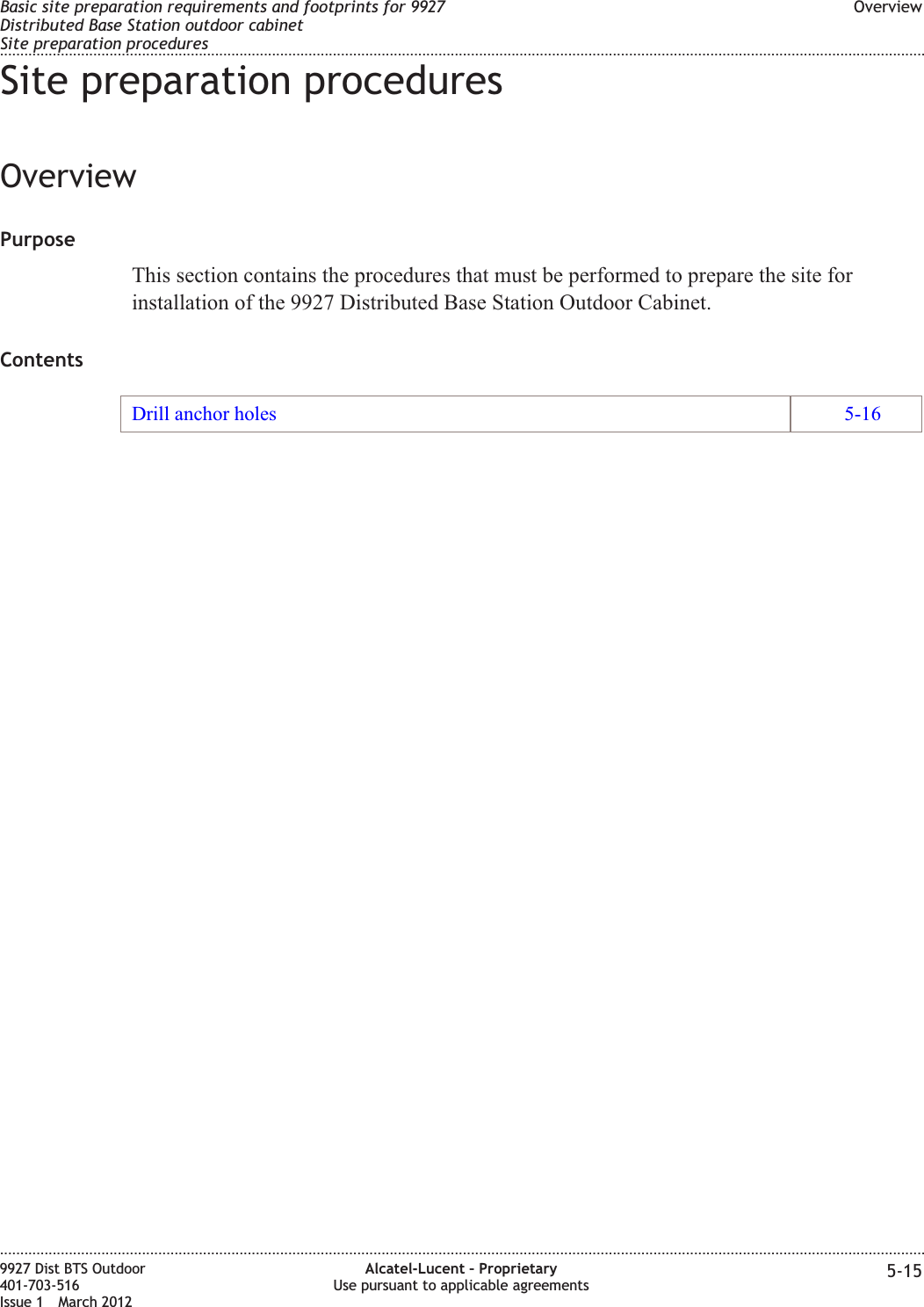 Site preparation proceduresOverviewPurposeThis section contains the procedures that must be performed to prepare the site forinstallation of the 9927 Distributed Base Station Outdoor Cabinet.ContentsDrill anchor holes 5-16Basic site preparation requirements and footprints for 9927Distributed Base Station outdoor cabinetSite preparation proceduresOverview........................................................................................................................................................................................................................................................................................................................................................................................................................................................................9927 Dist BTS Outdoor401-703-516Issue 1 March 2012Alcatel-Lucent – ProprietaryUse pursuant to applicable agreements 5-15
