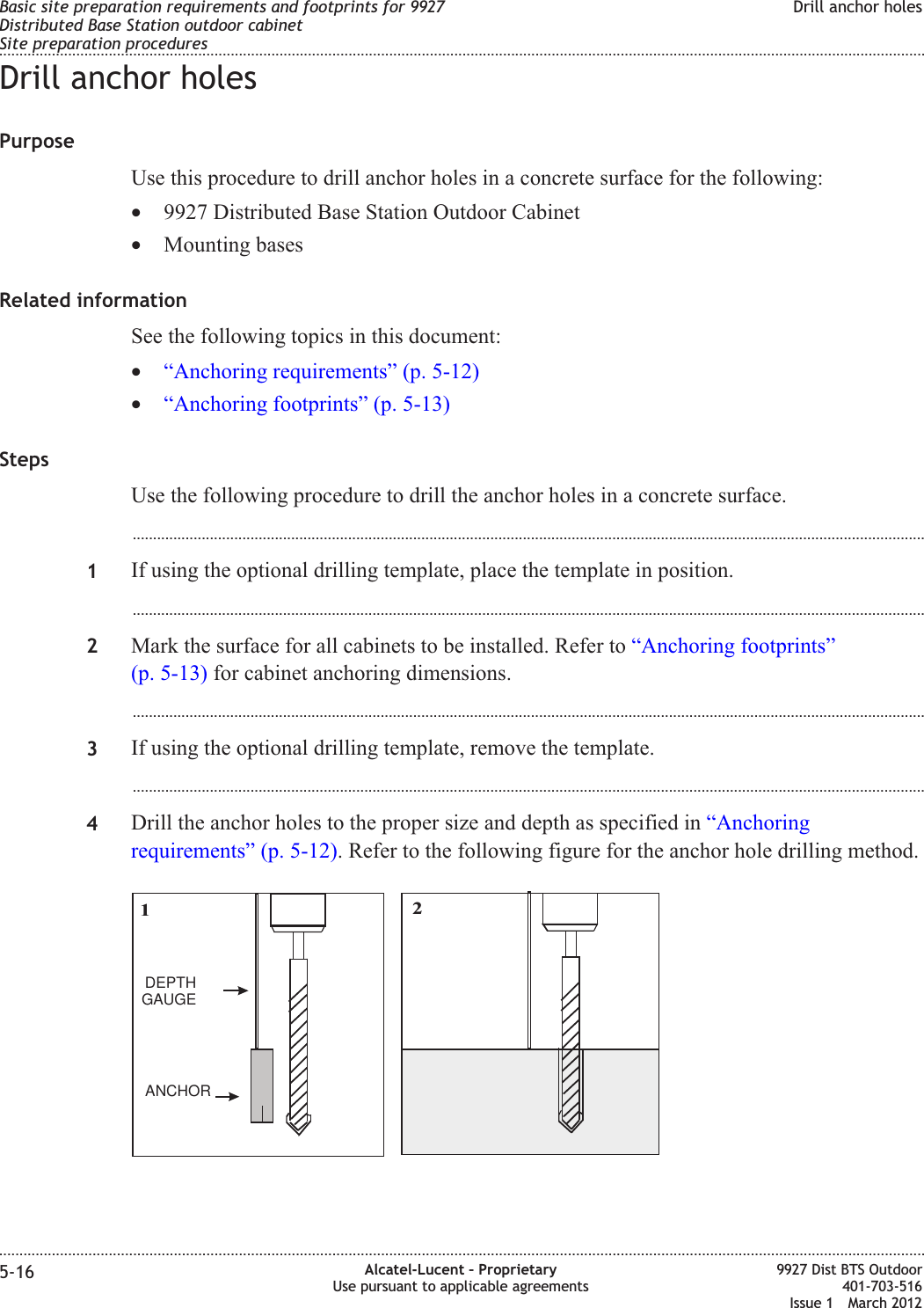 Drill anchor holesPurposeUse this procedure to drill anchor holes in a concrete surface for the following:•9927 Distributed Base Station Outdoor Cabinet•Mounting basesRelated informationSee the following topics in this document:•“Anchoring requirements” (p. 5-12)•“Anchoring footprints” (p. 5-13)StepsUse the following procedure to drill the anchor holes in a concrete surface....................................................................................................................................................................................................1If using the optional drilling template, place the template in position....................................................................................................................................................................................................2Mark the surface for all cabinets to be installed. Refer to “Anchoring footprints”(p. 5-13) for cabinet anchoring dimensions....................................................................................................................................................................................................3If using the optional drilling template, remove the template....................................................................................................................................................................................................4Drill the anchor holes to the proper size and depth as specified in “Anchoringrequirements” (p. 5-12). Refer to the following figure for the anchor hole drilling method.12DEPTHGAUGEANCHORBasic site preparation requirements and footprints for 9927Distributed Base Station outdoor cabinetSite preparation proceduresDrill anchor holes........................................................................................................................................................................................................................................................................................................................................................................................................................................................................5-16 Alcatel-Lucent – ProprietaryUse pursuant to applicable agreements9927 Dist BTS Outdoor401-703-516Issue 1 March 2012