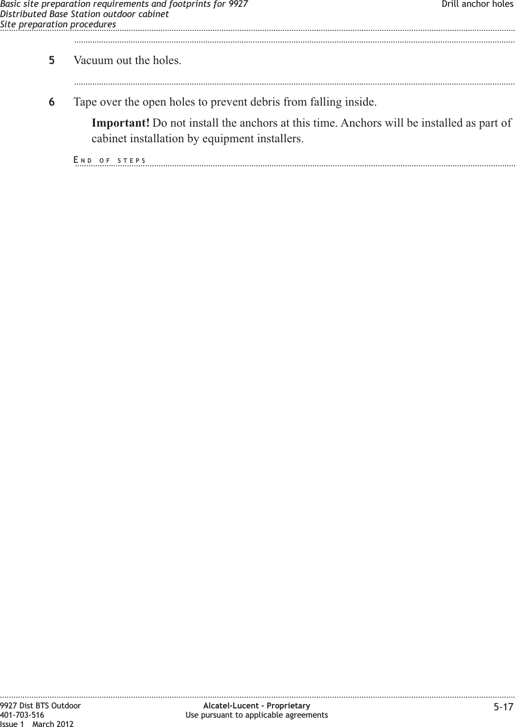 ...................................................................................................................................................................................................5Vacuum out the holes....................................................................................................................................................................................................6Tape over the open holes to prevent debris from falling inside.Important! Do not install the anchors at this time. Anchors will be installed as part ofcabinet installation by equipment installers.Basic site preparation requirements and footprints for 9927Distributed Base Station outdoor cabinetSite preparation proceduresDrill anchor holes........................................................................................................................................................................................................................................................................................................................................................................................................................................................................9927 Dist BTS Outdoor401-703-516Issue 1 March 2012Alcatel-Lucent – ProprietaryUse pursuant to applicable agreements 5-17END OF STEPS...................................................................................................................................................................................................