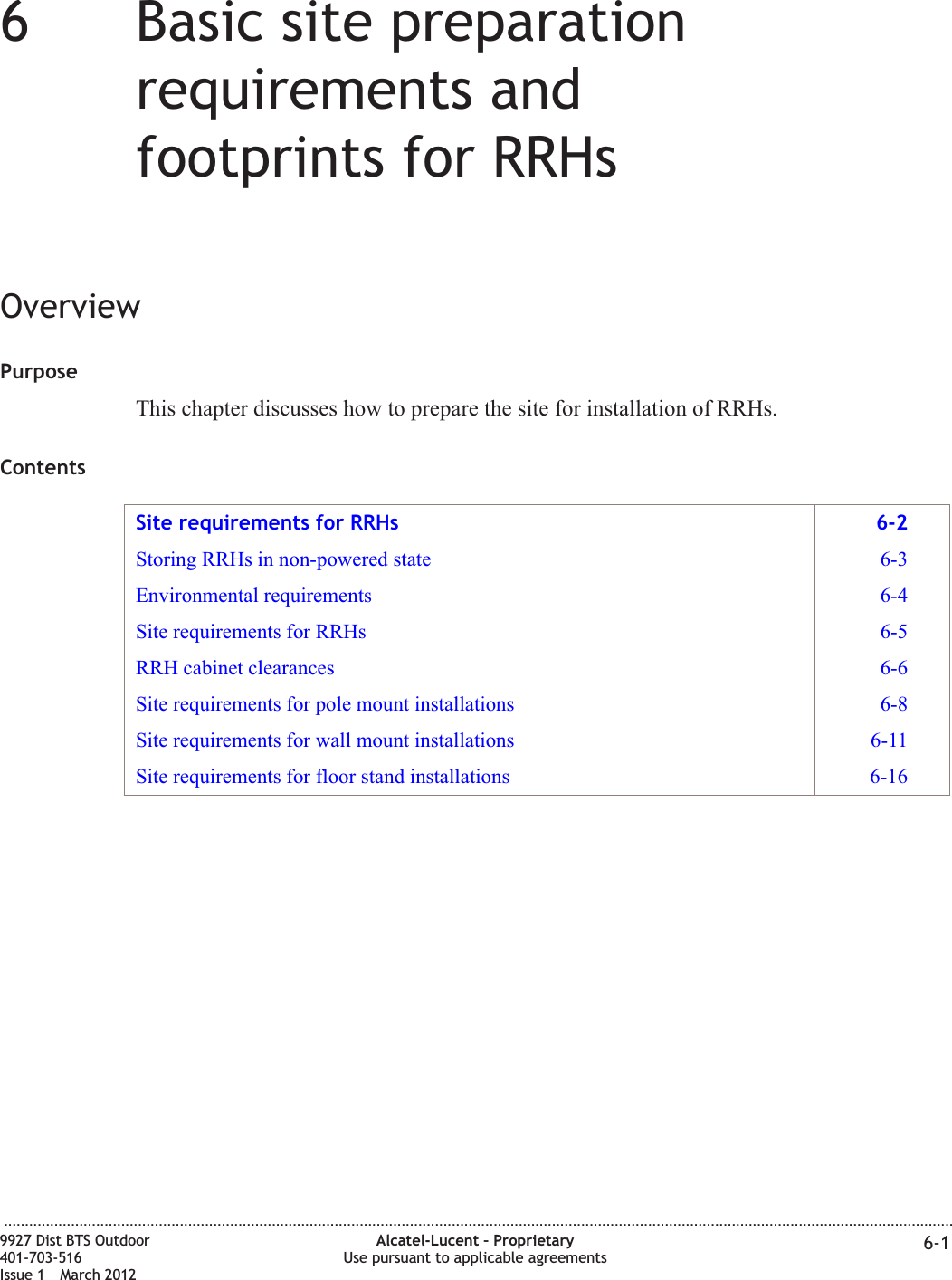 66Basic site preparationrequirements andfootprints for RRHsOverviewPurposeThis chapter discusses how to prepare the site for installation of RRHs.ContentsSite requirements for RRHs 6-2Storing RRHs in non-powered state 6-3Environmental requirements 6-4Site requirements for RRHs 6-5RRH cabinet clearances 6-6Site requirements for pole mount installations 6-8Site requirements for wall mount installations 6-11Site requirements for floor stand installations 6-16...................................................................................................................................................................................................................................9927 Dist BTS Outdoor401-703-516Issue 1 March 2012Alcatel-Lucent – ProprietaryUse pursuant to applicable agreements 6-1