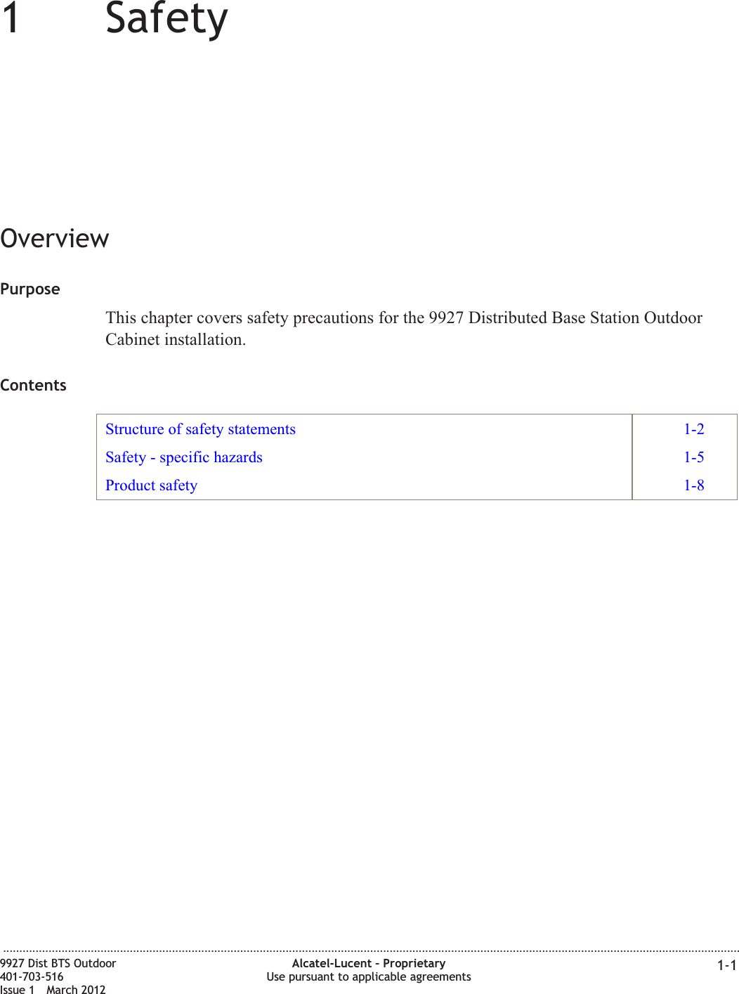 11SafetyOverviewPurposeThis chapter covers safety precautions for the 9927 Distributed Base Station OutdoorCabinet installation.ContentsStructure of safety statements 1-2Safety - specific hazards 1-5Product safety 1-8...................................................................................................................................................................................................................................9927 Dist BTS Outdoor401-703-516Issue 1 March 2012Alcatel-Lucent – ProprietaryUse pursuant to applicable agreements 1-1