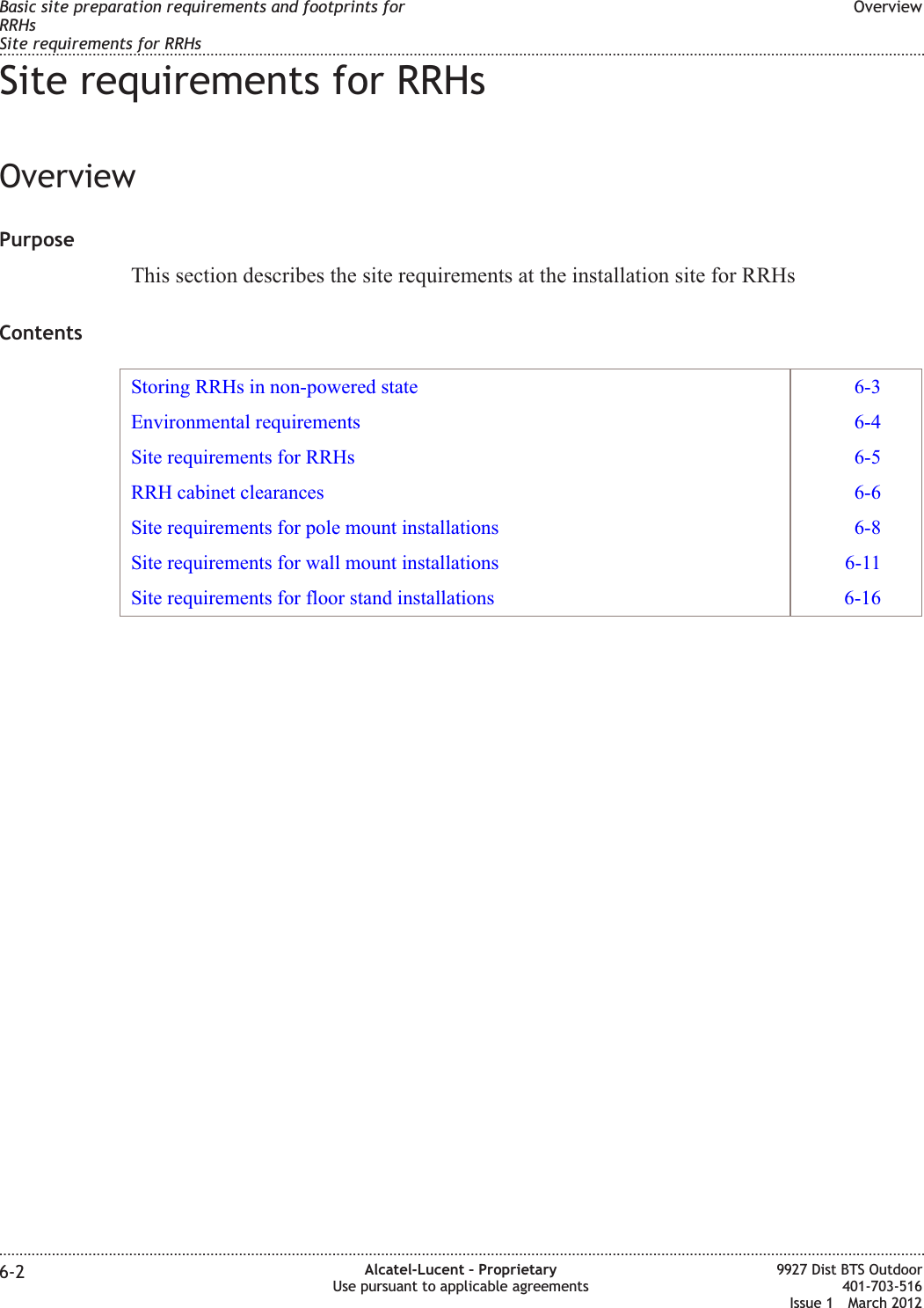 Site requirements for RRHsOverviewPurposeThis section describes the site requirements at the installation site for RRHsContentsStoring RRHs in non-powered state 6-3Environmental requirements 6-4Site requirements for RRHs 6-5RRH cabinet clearances 6-6Site requirements for pole mount installations 6-8Site requirements for wall mount installations 6-11Site requirements for floor stand installations 6-16Basic site preparation requirements and footprints forRRHsSite requirements for RRHsOverview........................................................................................................................................................................................................................................................................................................................................................................................................................................................................6-2 Alcatel-Lucent – ProprietaryUse pursuant to applicable agreements9927 Dist BTS Outdoor401-703-516Issue 1 March 2012