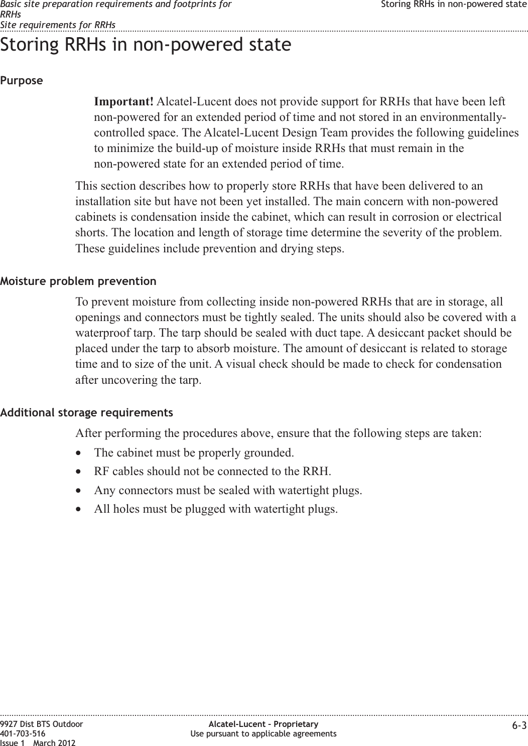 Storing RRHs in non-powered statePurposeImportant! Alcatel-Lucent does not provide support for RRHs that have been leftnon-powered for an extended period of time and not stored in an environmentally-controlled space. The Alcatel-Lucent Design Team provides the following guidelinesto minimize the build-up of moisture inside RRHs that must remain in thenon-powered state for an extended period of time.This section describes how to properly store RRHs that have been delivered to aninstallation site but have not been yet installed. The main concern with non-poweredcabinets is condensation inside the cabinet, which can result in corrosion or electricalshorts. The location and length of storage time determine the severity of the problem.These guidelines include prevention and drying steps.Moisture problem preventionTo prevent moisture from collecting inside non-powered RRHs that are in storage, allopenings and connectors must be tightly sealed. The units should also be covered with awaterproof tarp. The tarp should be sealed with duct tape. A desiccant packet should beplaced under the tarp to absorb moisture. The amount of desiccant is related to storagetime and to size of the unit. A visual check should be made to check for condensationafter uncovering the tarp.Additional storage requirementsAfter performing the procedures above, ensure that the following steps are taken:•The cabinet must be properly grounded.•RF cables should not be connected to the RRH.•Any connectors must be sealed with watertight plugs.•All holes must be plugged with watertight plugs.Basic site preparation requirements and footprints forRRHsSite requirements for RRHsStoring RRHs in non-powered state........................................................................................................................................................................................................................................................................................................................................................................................................................................................................9927 Dist BTS Outdoor401-703-516Issue 1 March 2012Alcatel-Lucent – ProprietaryUse pursuant to applicable agreements 6-3