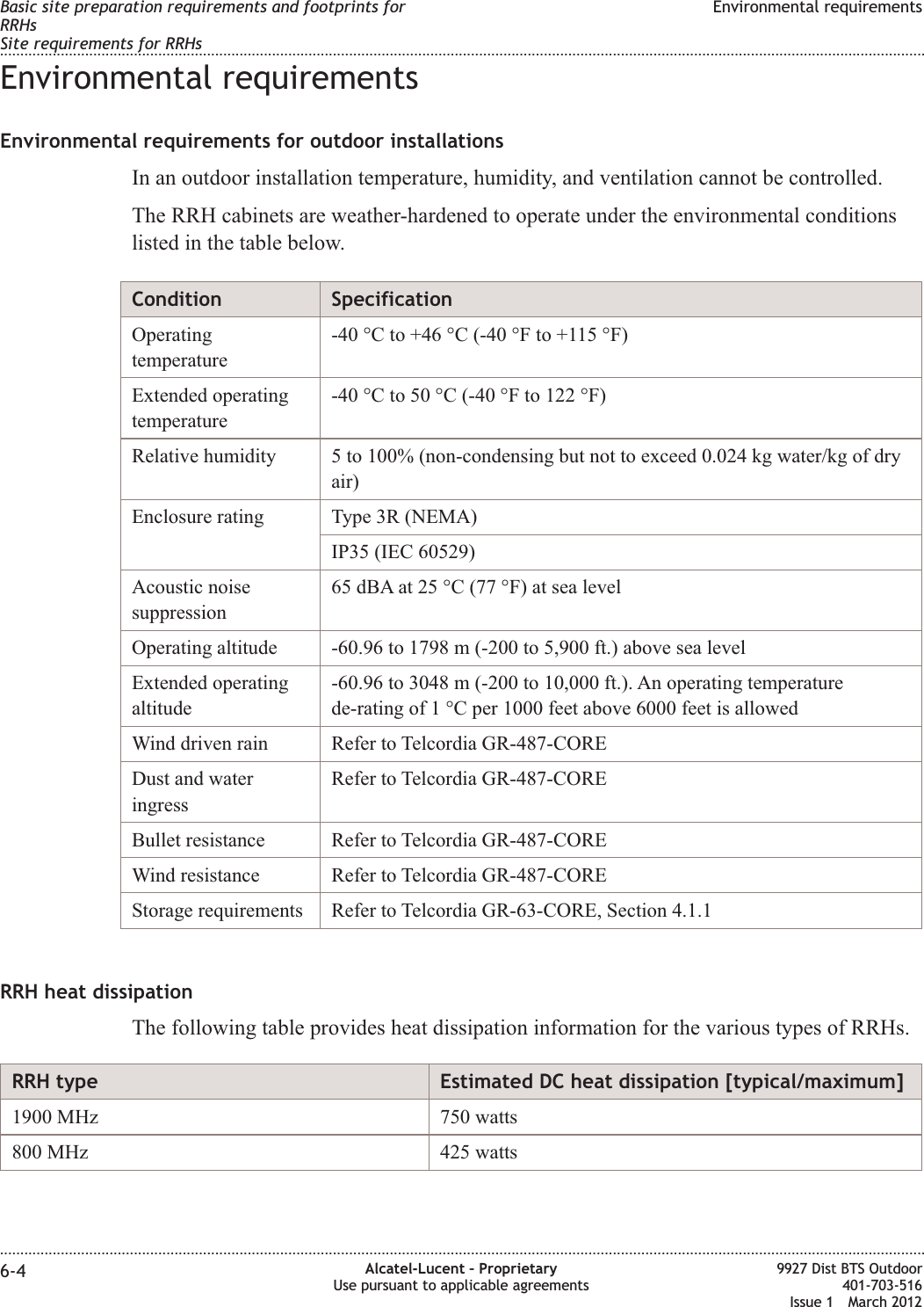 Environmental requirementsEnvironmental requirements for outdoor installationsIn an outdoor installation temperature, humidity, and ventilation cannot be controlled.The RRH cabinets are weather-hardened to operate under the environmental conditionslisted in the table below.Condition SpecificationOperatingtemperature-40 °C to +46 °C (-40 °F to +115 °F)Extended operatingtemperature-40 °C to 50 °C (-40 °F to 122 °F)Relative humidity 5 to 100% (non-condensing but not to exceed 0.024 kg water/kg of dryair)Enclosure rating Type 3R (NEMA)IP35 (IEC 60529)Acoustic noisesuppression65 dBA at 25 °C (77 °F) at sea levelOperating altitude -60.96 to 1798 m (-200 to 5,900 ft.) above sea levelExtended operatingaltitude-60.96 to 3048 m (-200 to 10,000 ft.). An operating temperaturede-rating of 1 °C per 1000 feet above 6000 feet is allowedWind driven rain Refer to Telcordia GR-487-COREDust and wateringressRefer to Telcordia GR-487-COREBullet resistance Refer to Telcordia GR-487-COREWind resistance Refer to Telcordia GR-487-COREStorage requirements Refer to Telcordia GR-63-CORE, Section 4.1.1RRH heat dissipationThe following table provides heat dissipation information for the various types of RRHs.RRH type Estimated DC heat dissipation [typical/maximum]1900 MHz 750 watts800 MHz 425 wattsBasic site preparation requirements and footprints forRRHsSite requirements for RRHsEnvironmental requirements........................................................................................................................................................................................................................................................................................................................................................................................................................................................................6-4 Alcatel-Lucent – ProprietaryUse pursuant to applicable agreements9927 Dist BTS Outdoor401-703-516Issue 1 March 2012