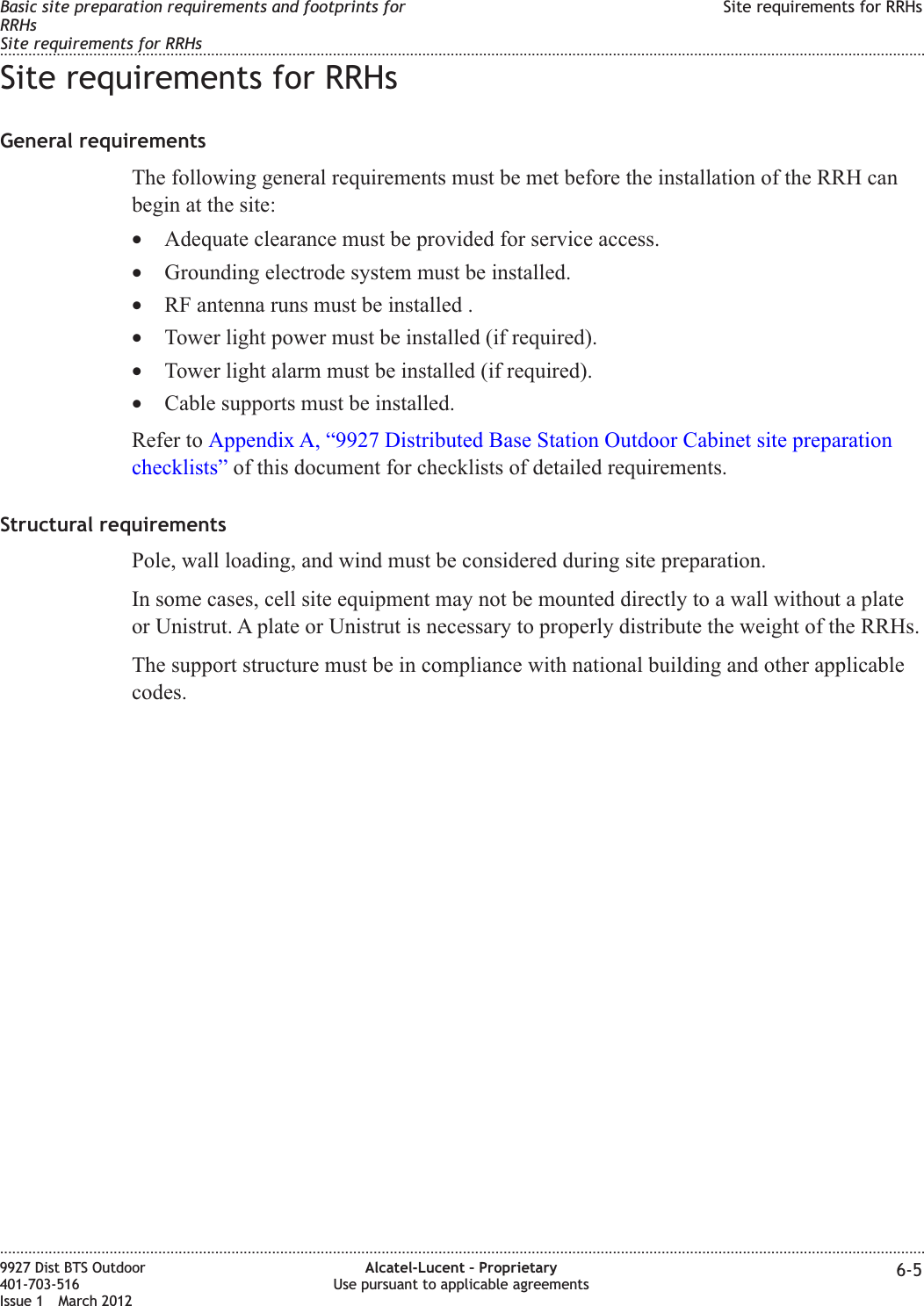 Site requirements for RRHsGeneral requirementsThe following general requirements must be met before the installation of the RRH canbegin at the site:•Adequate clearance must be provided for service access.•Grounding electrode system must be installed.•RF antenna runs must be installed .•Tower light power must be installed (if required).•Tower light alarm must be installed (if required).•Cable supports must be installed.Refer to Appendix A, “9927 Distributed Base Station Outdoor Cabinet site preparationchecklists” of this document for checklists of detailed requirements.Structural requirementsPole, wall loading, and wind must be considered during site preparation.In some cases, cell site equipment may not be mounted directly to a wall without a plateor Unistrut. A plate or Unistrut is necessary to properly distribute the weight of the RRHs.The support structure must be in compliance with national building and other applicablecodes.Basic site preparation requirements and footprints forRRHsSite requirements for RRHsSite requirements for RRHs........................................................................................................................................................................................................................................................................................................................................................................................................................................................................9927 Dist BTS Outdoor401-703-516Issue 1 March 2012Alcatel-Lucent – ProprietaryUse pursuant to applicable agreements 6-5